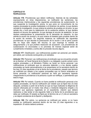 CAPITULO VI
Notificaciones
Artículo 176. Providencias que deben notificarse. Además de las señaladas
expresamente en otras disposiciones, se notificarán las sentencias, las
providencias interlocutorias y las siguientes providencias de sustanciación: la
que suspende la investigación previa, la que pone en conocimiento de los
sujetos procesales la prueba trasladada o el dictamen de peritos, la que declara
cerrada la investigación, la que ordena la práctica de pruebas en el juicio, la que
señala día y hora para la celebración de la audiencia pública, la que declara
desierto el recurso de apelación, la que deniega el recurso de apelación, la que
declara extemporánea la presentación de la demanda de casación, la que
admite la acción de revisión y la que ordena el traslado para pruebas dentro de
la acción de revisión. En segunda instancia se notificarán las siguientes
providencias: la que decreta la prescripción de la acción o de la pena cuando
ello no haya sido objeto del recurso, la que imponga la medida de
aseguramiento y la que profiera resolución de acusación. Las providencias de
sustanciación no enunciadas o no previstas de manera especial serán de
cumplimiento inmediato y contra ella no procede recurso alguno.
Artículo 177. Clasificación. Las notificaciones pueden ser personal, por estado,
por edicto, por conducta concluyente y en estrados.
Artículo 178. Personal. Las notificaciones al sindicado que se encuentre privado
de la libertad, al Fiscal General de la Nación o su delegado cuando actúen como
sujetos procesales y al Ministerio Público se harán en forma personal. Las
notificaciones al sindicado que no estuviere detenido y a los demás sujetos
procesales se harán personalmente si se presentaren en la secretaría dentro de
los tres (3) días siguientes al de la fecha de la providencia, pasado ese término
se notificará por estado a los sujetos procesales que no fueron enterados en
forma personal. La notificación personal se hará por secretaría leyendo
íntegramente la providencia a la persona a quien se notifique, o permitiendo que
ésta lo haga.
Artículo 179. Por estado. Cuando no fuere posible la notificación personal a los
sujetos procesales, se hará la notificación por estado que se fijará tres (3) días
después, contados a partir de la fecha en que se haya realizado la diligencia de
citación efectuada por el medio más eficaz o mediante telegrama dirigido a la
dirección que aparezca registrada en el expediente, citación que deberá
realizarse a más tardar el día siguiente hábil a la fecha de la providencia que
deba ser notificada. El estado se fijará por el término de un (1) día en secretaría
y se dejará constancia de la fijación y desfijación.
Artículo 180. Por edicto. La sentencia se notificará por edicto, si no fuere
posible su notificación personal dentro de los tres (3) días siguientes a su
expedición. El edicto deberá contener:
 