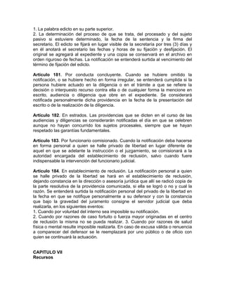 1. La palabra edicto en su parte superior.
2. La determinación del proceso de que se trata, del procesado y del sujeto
pasivo si estuviere determinado, la fecha de la sentencia y la firma del
secretario. El edicto se fijará en lugar visible de la secretaría por tres (3) días y
en él anotará el secretario las fechas y horas de su fijación y desfijación. El
original se agregará al expediente y una copia se conservará en el archivo en
orden riguroso de fechas. La notificación se entenderá surtida al vencimiento del
término de fijación del edicto.
Artículo 181. Por conducta concluyente. Cuando se hubiere omitido la
notificación, o se hubiere hecho en forma irregular, se entenderá cumplida si la
persona hubiere actuado en la diligencia o en el trámite a que se refiere la
decisión o interpuesto recurso contra ella o de cualquier forma la mencione en
escrito, audiencia o diligencia que obre en el expediente. Se considerará
notificada personalmente dicha providencia en la fecha de la presentación del
escrito o de la realización de la diligencia.
Artículo 182. En estrados. Las providencias que se dicten en el curso de las
audiencias y diligencias se considerarán notificadas el día en que se celebren
aunque no hayan concurrido los sujetos procesales, siempre que se hayan
respetado las garantías fundamentales.
Artículo 183. Por funcionario comisionado. Cuando la notificación deba hacerse
en forma personal a quien se halle privado de libertad en lugar diferente de
aquel en que se adelante la instrucción o el juzgamiento, se comisionará a la
autoridad encargada del establecimiento de reclusión, salvo cuando fuere
indispensable la intervención del funcionario judicial.
Artículo 184. En establecimiento de reclusión. La notificación personal a quien
se halle privado de la libertad se hará en el establecimiento de reclusión,
dejando constancia en la dirección o asesoría jurídica que allí se radicó copia de
la parte resolutiva de la providencia comunicada, si ella se logró o no y cual la
razón. Se entenderá surtida la notificación personal del privado de la libertad en
la fecha en que se notifique personalmente a su defensor y con la constancia
que bajo la gravedad del juramento consigne el servidor judicial que deba
realizarla, en los siguientes eventos:
1. Cuando por voluntad del interno sea imposible su notificación.
2. Cuando por razones de caso fortuito o fuerza mayor originadas en el centro
de reclusión la misma no se pueda realizar. 3. Cuando por razones de salud
física o mental resulte imposible realizarla. En caso de excusa válida o renuencia
a comparecer del defensor se le reemplazará por uno público o de oficio con
quien se continuará la actuación.
CAPITULO VII
Recursos
 