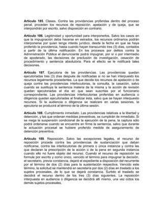 Artículo 185. Clases. Contra las providencias proferidas dentro del proceso
penal, proceden los recursos de reposición, apelación y de queja, que se
interpondrán por escrito, salvo disposición en contrario.
Artículo 186. Legitimidad y oportunidad para interponerlos. Salvo los casos en
que la impugnación deba hacerse en estrados, los recursos ordinarios podrán
interponerse por quien tenga interés jurídico, desde la fecha en que se haya
proferido la providencia, hasta cuando hayan transcurrido tres (3) días, contados
a partir de la última notificación. En los procesos por delitos contra la
Administración Pública el denunciante podrá impugnar, por sí o por intermedio
de apoderado, las decisiones de preclusión de investigación, cesación de
procedimiento y sentencia absolutoria. Para el efecto se le notificará tales
decisiones.
Artículo 187. Ejecutoria de las providencias. Las providencias quedan
ejecutoriadas tres (3) días después de notificadas si no se han interpuesto los
recursos legalmente procedentes. La que decide los recursos de apelación o de
queja contra las providencias interlocutorias, la consulta, la casación, salvo
cuando se sustituya la sentencia materia de la misma y la acción de revisión
quedan ejecutoriadas el día en que sean suscritas por el funcionario
correspondiente. Las providencias interlocutorias proferidas en audiencia o
diligencia quedan ejecutoriadas al finalizar ésta, salvo que se hayan interpuesto
recursos. Si la audiencia o diligencia se realizare en varias sesiones, la
ejecutoria se producirá al término de la última sesión.
Artículo 188. Cumplimiento inmediato. Las providencias relativas a la libertad y
detención, y las que ordenan medidas preventivas, se cumplirán de inmediato. Si
se niega la suspensión condicional de la ejecución de la pena, la captura sólo
podrá ordenarse cuando se encuentre en firme la sentencia, salvo que durante
la actuación procesal se hubiere proferido medida de aseguramiento de
detención preventiva.
Artículo 189. Reposición. Salvo las excepciones legales, el recurso de
reposición procede contra las providencias de sustanciación que deban
notificarse, contra las interlocutorias de primera o única instancia y contra las
que declaran la prescripción de la acción o de la pena en segunda instancia
cuando ello no fuere objeto del recurso. Cuando el recurso de reposición se
formule por escrito y como único, vencido el término para impugnar la decisión,
el secretario, previa constancia, dejará el expediente a disposición del recurrente
por el término de dos (2) días para la sustentación respectiva. Vencido este
término, la solicitud se mantendrá en secretaría por dos (2) días en traslado a los
sujetos procesales, de lo que se dejará constancia. Surtido el traslado se
decidirá el recurso dentro de los tres (3) días siguientes. La reposición
interpuesta en audiencia o diligencia se decidirá allí mismo, una vez oídos los
demás sujetos procesales.
 