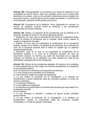Artículo 190. Inimpugnabilidad. La providencia que decide la reposición no es
susceptible de recurso alguno, salvo que contenga puntos que no hayan sido
decididos en la anterior, caso en el cual podrá interponerse recurso respecto de
los puntos nuevos, o cuando algunos de los sujetos procesales, a consecuencia
de la reposición, adquiera interés jurídico para recurrir.
Artículo 191. Procedencia de la apelación. Salvo disposición en contrario, el
recurso de apelación procede contra la sentencia y las providencias
interlocutorias de primera instancia.
Artículo 192. Efectos. La apelación de las providencias que se profieran en la
actuación procesal se surtirá en uno de los siguientes efectos:
1. Suspensivo. En cuyo caso la competencia del inferior se suspenderá desde
cuando se profiera la providencia que lo conceda, hasta cuando regrese el
cuaderno al despacho de origen.
2. Diferido. En cuyo caso se suspenderá el cumplimiento de la providencia
apelada, excepto en lo relativo a la libertad de las personas, pero continuará el
curso de la actuación procesal ante el inferior en aquello que no dependa
necesariamente de ella.
3. Devolutivo. Caso en el cual no se suspenderá el cumplimiento de la
providencia apelada ni el curso de la actuación procesal. En caso de
vencimiento excesivo de términos por parte del funcionario de la segunda
instancia, se solicitará por el calificador una visita especial por parte de las
autoridades encargadas del control disciplinario.
Artículo 193. Efectos de las providencias apeladas. Sin perjuicio de lo señalado
en otras disposiciones de este código, los recursos de apelación se concederán
en los siguientes efectos:
a) En el suspensivo la sentencia y las siguientes providencias:
1. La que corrige el error aritmético en la sentencia.
2. La que decreta nulidad en la etapa de juzgamiento.
3. La que ordena la preclusión de la investigación o la cesación de
procedimiento, cuando comprenda todas las conductas punibles y a todos los
autores y partícipes.
4. La resolución inhibitoria.
5. La que califica la investigación.
6. La proferida con posterioridad a la decisión ejecutoriada que haya puesto fin a
la actuación procesal.
b) En el diferido:
1. La que deniegue la admisión o práctica de alguna prueba solicitada
oportunamente.
2. La que ordena la preclusión de la investigación o la cesación de
procedimiento, cuando no comprendan todas las conductas punibles
investigadas, ni a todos los autores o partícipes.
 