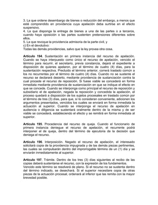 3. La que ordene desembargo de bienes o reducción del embargo, a menos que
esté comprendido en providencia cuya apelación deba surtirse en el efecto
suspensivo.
4. La que disponga la entrega de bienes a una de las partes o a terceros,
cuando haya oposición o las partes sustenten pretensiones diferentes sobre
ellos.
5. La que revoque la providencia admisoria de la parte civil, y
c) En el devolutivo:
Todas las demás providencias, salvo que la ley provea otra cosa.
Artículo 194. Sustentación en primera instancia del recurso de apelación.
Cuando se haya interpuesto como único el recurso de apelación, vencido el
término para recurrir, el secretario, previa constancia, dejará el expediente a
disposición de quienes apelaron, por el término de cuatro (4) días, para la
sustentación respectiva. Precluido el término anterior, correrá traslado común a
los no recurrentes por el término de cuatro (4) días. Cuando no se sustente el
recurso se declarará desierto, mediante providencia de sustanciación contra la
cual procede el recurso de reposición. Si fuese viable se concederá en forma
inmediata mediante providencia de sustanciación en que se indique el efecto en
que se concede. Cuando se interponga como principal el recurso de reposición y
subsidiario el de apelación, negada la reposición y concedida la apelación, el
proceso quedará a disposición de los sujetos procesales en traslado común por
el término de tres (3) días, para que, sí lo consideran conveniente, adicionen los
argumentos presentados, vencidos los cuales se enviará en forma inmediata la
actuación al superior. Cuando se interponga el recurso de apelación en
audiencia o diligencia se sustentará oralmente dentro de la misma y de ser
viable se concederá, estableciendo el efecto y se remitirá en forma inmediata al
superior.
Artículo 195. Procedencia del recurso de queja. Cuando el funcionario de
primera instancia deniegue el recurso de apelación, el recurrente podrá
interponer el de queja, dentro del término de ejecutoria de la decisión que
deniega el recurso.
Artículo 196. Interposición. Negado el recurso de apelación, el interesado
solicitará copia de la providencia impugnada y de las demás piezas pertinentes,
las cuales se compulsarán dentro del improrrogable término de un (1) día y se
enviarán inmediatamente al superior.
Artículo 197. Trámite. Dentro de los tres (3) días siguientes al recibo de las
copias deberá sustentarse el recurso, con la expresión de los fundamentos.
Vencido este término se resolverá de plano. Si el recurso no se sustenta dentro
del término indicado, se desechará. Si el superior necesitare copia de otras
piezas de la actuación procesal, ordenará al inferior que las remita con la mayor
brevedad posible.
 