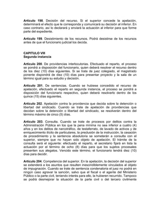 Artículo 198. Decisión del recurso. Si el superior concede la apelación,
determinará el efecto que le corresponda y comunicará su decisión al inferior. En
caso contrario, así lo declarará y enviará la actuación al inferior para que forme
parte del expediente.
Artículo 199. Desistimiento de los recursos. Podrá desistirse de los recursos
antes de que el funcionario judicial los decida.
CAPITULO VIII
Segunda instancia
Artículo 200. De providencias interlocutorias. Efectuado el reparto, el proceso
se pondrá a disposición del funcionario, quien deberá resolver el recurso dentro
de los diez (10) días siguientes. Si se trata de juez colegiado, el magistrado
ponente dispondrá de diez (10) días para presentar proyecto y la sala de un
término igual para su estudio y decisión.
Artículo 201. De sentencias. Cuando se hubiese concedido el recurso de
apelación, efectuado el reparto en segunda instancia, el proceso se pondrá a
disposición del funcionario respectivo, quien deberá resolverlo dentro de los
quince (15) días siguientes.
Artículo 202. Apelación contra la providencia que decida sobre la detención o
libertad del sindicado. Cuando se trate de apelación de providencias que
decidan sobre la detención o libertad del sindicado, se resolverán dentro del
término máximo de cinco (5) días.
Artículo 203. Consulta. Cuando se trate de procesos por delitos contra la
Administración Pública en los que la pena mínima no sea inferior a cuatro (4)
años y en los delitos de narcotráfico, de testaferrato, de lavado de activos y de
enriquecimiento ilícito de particulares, la preclusión de la instrucción, la cesación
de procedimiento y la sentencia absolutoria se someterán a consulta con el
superior, siempre que no hayan sido objeto de apelación. El trámite de la
consulta será el siguiente: efectuado el reparto, el secretario fijará en lista la
actuación por el término de ocho (8) días para que los sujetos procesales
presenten sus alegatos. Vencido este término, el funcionario tendrá diez (10)
días para decidir.
Artículo 204. Competencia del superior. En la apelación, la decisión del superior
se extenderá a los asuntos que resulten inescindiblemente vinculados al objeto
de impugnación. Cuando se trate de sentencia condenatoria el juez no podrá en
ningún caso agravar la sanción, salvo que el fiscal o el agente del Ministerio
Público o la parte civil, teniendo interés para ello, la hubieren recurrido. Tampoco
se podrá desmejorar la situación de la parte civil o del tercero civilmente
 