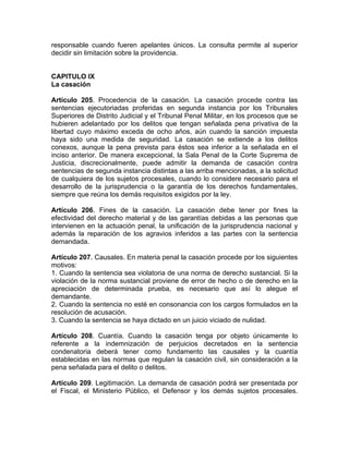 responsable cuando fueren apelantes únicos. La consulta permite al superior
decidir sin limitación sobre la providencia.
CAPITULO IX
La casación
Artículo 205. Procedencia de la casación. La casación procede contra las
sentencias ejecutoriadas proferidas en segunda instancia por los Tribunales
Superiores de Distrito Judicial y el Tribunal Penal Militar, en los procesos que se
hubieren adelantado por los delitos que tengan señalada pena privativa de la
libertad cuyo máximo exceda de ocho años, aún cuando la sanción impuesta
haya sido una medida de seguridad. La casación se extiende a los delitos
conexos, aunque la pena prevista para éstos sea inferior a la señalada en el
inciso anterior. De manera excepcional, la Sala Penal de la Corte Suprema de
Justicia, discrecionalmente, puede admitir la demanda de casación contra
sentencias de segunda instancia distintas a las arriba mencionadas, a la solicitud
de cualquiera de los sujetos procesales, cuando lo considere necesario para el
desarrollo de la jurisprudencia o la garantía de los derechos fundamentales,
siempre que reúna los demás requisitos exigidos por la ley.
Artículo 206. Fines de la casación. La casación debe tener por fines la
efectividad del derecho material y de las garantías debidas a las personas que
intervienen en la actuación penal, la unificación de la jurisprudencia nacional y
además la reparación de los agravios inferidos a las partes con la sentencia
demandada.
Artículo 207. Causales. En materia penal la casación procede por los siguientes
motivos:
1. Cuando la sentencia sea violatoria de una norma de derecho sustancial. Si la
violación de la norma sustancial proviene de error de hecho o de derecho en la
apreciación de determinada prueba, es necesario que así lo alegue el
demandante.
2. Cuando la sentencia no esté en consonancia con los cargos formulados en la
resolución de acusación.
3. Cuando la sentencia se haya dictado en un juicio viciado de nulidad.
Artículo 208. Cuantía. Cuando la casación tenga por objeto únicamente lo
referente a la indemnización de perjuicios decretados en la sentencia
condenatoria deberá tener como fundamento las causales y la cuantía
establecidas en las normas que regulan la casación civil, sin consideración a la
pena señalada para el delito o delitos.
Artículo 209. Legitimación. La demanda de casación podrá ser presentada por
el Fiscal, el Ministerio Público, el Defensor y los demás sujetos procesales.
 