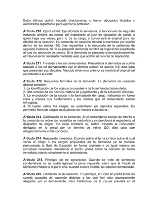 Estos últimos podrán hacerlo directamente, si fueren abogados titulados y
autorizados legalmente para ejercer la profesión.
Artículo 210. Oportunidad. Ejecutoriada la sentencia, el funcionario de segunda
instancia remitirá las copias del expediente al juez de ejecución de penas o
quien haga sus veces, para lo de su cargo, y conservará el original para los
efectos de la casación. La demanda de casación deberá presentarse por escrito
dentro de los treinta (30) días siguientes a la ejecutoria de la sentencia de
segunda instancia. Si no se presenta demanda remitirá el original del expediente
al juez de ejecución de penas. Si la demanda se presenta extemporáneamente,
el tribunal así lo declarará mediante auto que admite el recurso de reposición.
Artículo 211. Traslado a los no demandantes. Presentada la demanda se surtirá
traslado a los no demandantes por el término común de quince (15) días para
que presenten sus alegatos. Vencido el término anterior se remitirá el original del
expediente a la Corte.
Artículo 212. Requisitos formales de la demanda. La demanda de casación
deberá contener:
1. La identificación de los sujetos procesales y de la sentencia demandada.
2. Una síntesis de los hechos materia de juzgamiento y de la actuación procesal.
3. La enunciación de la causal y la formulación del cargo, indicando en forma
clara y precisa sus fundamentos y las normas que el demandante estime
infringidas.
4. Si fueren varios los cargos, se sustentarán en capítulos separados. Es
permitido formular cargos excluyentes de manera subsidiaria.
Artículo 213. Calificación de la demanda. Si el demandante carece de interés o
la demanda no reúne los requisitos se inadmitirá y se devolverá el expediente al
despacho de origen. En caso contrario se surtirá traslado al Procurador
delegado en lo penal por un término de veinte (20) días para que
obligatoriamente emita concepto.
Artículo 214. Respuesta inmediata. Cuando sobre el tema jurídico sobre el cual
versa el cargo o los cargos propuestos en la demanda ya se hubiere
pronunciado la Sala de Casación en forma unánime y de igual manera no
considere necesario reexaminar el punto, podrá tomar la decisión en forma
inmediata citando simplemente el antecedente.
Artículo 215. Principio de no agravación. Cuando se trate de sentencia
condenatoria no se podrá agravar la pena impuesta, salvo que el Fiscal, el
Ministerio Público o la parte civil, cuando tuviere interés, la hubieren demandado.
Artículo 216. Limitación de la casación. En principio, la Corte no podrá tener en
cuenta causales de casación distintas a las que han sido expresamente
alegadas por el demandante. Pero tratándose de la causal prevista en el
 