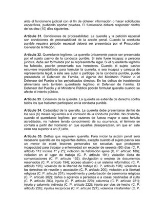 ante el funcionario judicial con el fin de obtener información o hacer solicitudes
específicas, pudiendo aportar pruebas. El funcionario deberá responder dentro
de los diez (10) días siguientes.
Artículo 31. Condiciones de procesabilidad. La querella y la petición especial
son condiciones de procesabilidad de la acción penal. Cuando la conducta
punible requiera petición especial deberá ser presentada por el Procurador
General de la Nación.
Artículo 32. Querellante legítimo. La querella únicamente puede ser presentada
por el sujeto pasivo de la conducta punible. Si éste fuere incapaz o persona
jurídica, debe ser formulada por su representante legal. Si el querellante legítimo
ha fallecido, podrán presentarla sus herederos. Cuando el sujeto pasivo
estuviere imposibilitado para formular la querella, o sea incapaz y carezca de
representante legal, o éste sea autor o partícipe de la conducta punible, puede
presentarla el Defensor de Familia, el Agente del Ministerio Público o el
Defensor del Pueblo o los perjudicados directos. En los delitos de inasistencia
alimentaria será también querellante legítimo el Defensor de Familia. El
Defensor del Pueblo y el Ministerio Público podrán formular querella cuando se
afecte el interés público.
Artículo 33. Extensión de la querella. La querella se extiende de derecho contra
todos los que hubieren participado en la conducta punible.
Artículo 34. Caducidad de la querella. La querella debe presentarse dentro de
los seis (6) meses siguientes a la comisión de la conducta punible. No obstante,
cuando el querellante legítimo, por razones de fuerza mayor o caso fortuito
acreditados, no hubiere tenido conocimiento de su ocurrencia, el término se
contará a partir del momento en que aquéllos desaparezcan, sin que en este
caso sea superior a un (1) año.
Artículo 35. Delitos que requieren querella. Para iniciar la acción penal será
necesario querella en los siguientes delitos, excepto cuando el sujeto pasivo sea
un menor de edad: lesiones personales sin secuelas, que produjeren
incapacidad para trabajar o enfermedad sin exceder de sesenta (60) días (C. P.
artículo 112 incisos 1º y 2º); violación de habitación ajena (C. P. artículo 189);
violación en el lugar de trabajo (C. P. artículo 191); violación ilícita de
comunicaciones (C. P. artículo 192); divulgación o empleo de documentos
reservados (C. P. artículo 194); acceso abusivo a un sistema informático (C. P.
artículo 195); violación de la libertad de trabajo (C. P. artículo 198); violación a
los derechos de reunión y asociación (C. P. artículo 200); violación a la libertad
religiosa (C. P. artículo 201); impedimento y perturbación de ceremonia religiosa
(C. P. artículo 202); daños o agravios a personas o a cosas destinadas al culto
(C. P. artículo 203), injuria (C. P. artículo 220); calumnia (C. P. artículo 221);
injuria y calumnia indirecta (C. P. artículo 222); injuria por vías de hecho (C. P.
artículo 226); injurias recíprocas (C. P. artículo 227); violencia intrafamiliar (C. P.
 