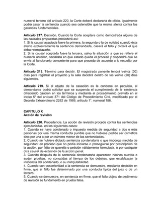numeral tercero del artículo 220, la Corte deberá declararla de oficio. Igualmente
podrá casar la sentencia cuando sea ostensible que la misma atenta contra las
garantías fundamentales.
Artículo 217. Decisión. Cuando la Corte aceptare como demostrada alguna de
las causales propuestas procederá así:
1. Si la causal aceptada fuere la primera, la segunda o la de nulidad cuando ésta
afecte exclusivamente la sentencia demandada, casará el fallo y dictará el que
deba reemplazarlo.
2. Si la causal aceptada fuere la tercera, salvo la situación a que se refiere el
numeral anterior, declarará en qué estado queda el proceso y dispondrá que se
envíe al funcionario competente para que proceda de acuerdo a lo resuelto por
la Corte.
Artículo 218. Término para decidir. El magistrado ponente tendrá treinta (30)
días para registrar el proyecto y la sala decidirá dentro de los veinte (20) días
siguientes.
Artículo 219. Si el objeto de la casación es la condena en perjuicio, el
demandante podrá solicitar que se suspenda el cumplimiento de la sentencia
ofreciendo caución en los términos y mediante el procedimiento previsto en el
inciso 5° del artículo 371 del Código de Procedimiento Civil, modificado por el
Decreto Extraordinario 2282 de 1989, artículo 1°, numeral 186.
CAPITULO X
Acción de revisión
Artículo 220. Procedencia. La acción de revisión procede contra las sentencias
ejecutoriadas, en los siguientes casos:
1. Cuando se haya condenado o impuesto medida de seguridad a dos o más
personas por una misma conducta punible que no hubiese podido ser cometida
sino por una o por un número menor de las sentenciadas.
2. Cuando se hubiere dictado sentencia condenatoria o que imponga medida de
seguridad, en proceso que no podía iniciarse o proseguirse por prescripción de
la acción, por falta de querella o petición válidamente formulada, o por cualquier
otra causal de extinción de la acción penal.
3. Cuando después de la sentencia condenatoria aparezcan hechos nuevos o
surjan pruebas, no conocidas al tiempo de los debates, que establezcan la
inocencia del condenado, o su inimputabilidad.
4. Cuando con posterioridad a la sentencia se demuestre, mediante decisión en
firme, que el fallo fue determinado por una conducta típica del juez o de un
tercero.
5. Cuando se demuestre, en sentencia en firme, que el fallo objeto de pedimento
de revisión se fundamentó en prueba falsa.
 