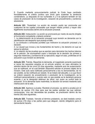 6. Cuando mediante pronunciamiento judicial, la Corte haya cambiado
favorablemente el criterio jurídico que sirvió para sustentar la sentencia
condenatoria. Lo dispuesto en los numerales 4 y 5 se aplicará también en los
casos de preclusión de la investigación, cesación de procedimiento y sentencia
absolutoria.
Artículo 221. Titularidad. La acción de revisión podrá ser promovida por
cualquiera de los sujetos procesales que tengan interés jurídico y hayan sido
legalmente reconocidos dentro de la actuación procesal.
Artículo 222. Instauración. La acción se promoverá por medio de escrito dirigido
al funcionario competente y deberá contener:
1. La determinación de la actuación procesal cuya revisión se demanda con la
identificación del despacho que produjo el fallo.
2. La conducta o conductas punibles que motivaron la actuación procesal y la
decisión.
3. La causal que invoca y los fundamentos de hecho y de derecho en que se
apoya la solicitud.
4. La relación de las pruebas que se aportan para demostrar los hechos básicos
de la petición. Se acompañará copia o fotocopia de la decisión de primera y
segunda instancias y constancia de su ejecutoria, según el caso, proferidas en la
actuación cuya revisión se demanda.
Artículo 223. Trámite. Repartida la demanda, el magistrado ponente examinará
si reúne los requisitos exigidos en el artículo anterior; en caso afirmativo la
admitirá dentro de los cinco (5) días siguientes, mediante auto de sustanciación
que se notificará, en el cual también dispondrá solicitar el proceso objeto de la
revisión. Este auto será notificado personalmente a los no demandantes; de no
ser posible, se les notificará por estado. Si se tratare del absuelto, o a cuyo favor
se ordenó cesación de procedimiento o preclusión de la investigación, se le
notificará personalmente y cuando esto no sea posible se le declarará persona
ausente y se le designará defensor de oficio, con quien se surtirá toda la
actuación. Si la demanda fuere inadmitida, la decisión se tomará mediante auto
interlocutorio de la sala.
Artículo 224. Apertura a prueba. Recibido el proceso, se abrirá a prueba por el
término de quince (15) días para que las partes soliciten las que estimen
conducentes. Una vez decretadas las pruebas, se practicarán dentro de los
treinta (30) días siguientes.
Artículo 225. Traslado. Vencido el término probatorio, se dará traslado común
de quince (15) días a las partes para que aleguen, siendo obligatorio para el
demandante hacerlo.
 