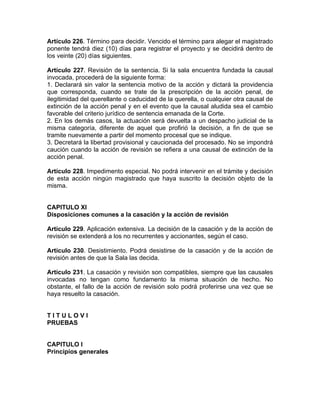 Artículo 226. Término para decidir. Vencido el término para alegar el magistrado
ponente tendrá diez (10) días para registrar el proyecto y se decidirá dentro de
los veinte (20) días siguientes.
Artículo 227. Revisión de la sentencia. Si la sala encuentra fundada la causal
invocada, procederá de la siguiente forma:
1. Declarará sin valor la sentencia motivo de la acción y dictará la providencia
que corresponda, cuando se trate de la prescripción de la acción penal, de
ilegitimidad del querellante o caducidad de la querella, o cualquier otra causal de
extinción de la acción penal y en el evento que la causal aludida sea el cambio
favorable del criterio jurídico de sentencia emanada de la Corte.
2. En los demás casos, la actuación será devuelta a un despacho judicial de la
misma categoría, diferente de aquel que profirió la decisión, a fin de que se
tramite nuevamente a partir del momento procesal que se indique.
3. Decretará la libertad provisional y caucionada del procesado. No se impondrá
caución cuando la acción de revisión se refiera a una causal de extinción de la
acción penal.
Artículo 228. Impedimento especial. No podrá intervenir en el trámite y decisión
de esta acción ningún magistrado que haya suscrito la decisión objeto de la
misma.
CAPITULO XI
Disposiciones comunes a la casación y la acción de revisión
Artículo 229. Aplicación extensiva. La decisión de la casación y de la acción de
revisión se extenderá a los no recurrentes y accionantes, según el caso.
Artículo 230. Desistimiento. Podrá desistirse de la casación y de la acción de
revisión antes de que la Sala las decida.
Artículo 231. La casación y revisión son compatibles, siempre que las causales
invocadas no tengan como fundamento la misma situación de hecho. No
obstante, el fallo de la acción de revisión solo podrá proferirse una vez que se
haya resuelto la casación.
T I T U L O V I
PRUEBAS
CAPITULO I
Principios generales
 