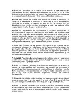 Artículo 232. Necesidad de la prueba. Toda providencia debe fundarse en
pruebas legal, regular y oportunamente allegadas a la actuación. No se podrá
dictar sentencia condenatoria sin que obre en el proceso prueba que conduzca a
la certeza de la conducta punible y de la responsabilidad del procesado.
Artículo 233. Medios de prueba. Son medios de prueba la inspección, la
peritación, el documento, el testimonio, la confesión y el indicio. El funcionario
practicará las pruebas no previstas en este código, de acuerdo con las
disposiciones que regulen medios semejantes o según su prudente juicio,
respetando siempre los derechos fundamentales.
Artículo 234. Imparcialidad del funcionario en la búsqueda de la prueba. El
funcionario judicial buscará la determinación de la verdad real. Para ello debe
averiguar, con igual celo, las circunstancias que demuestren la existencia de la
conducta punible, las que agraven, atenúen o exoneren de responsabilidad al
procesado y las que tiendan a demostrar su inocencia. Durante la actuación, la
carga de la prueba de la conducta punible y de la responsabilidad del procesado
corresponde a la Fiscalía. El juez podrá decretar pruebas de oficio.
Artículo 235. Rechazo de las pruebas. Se inadmitirán las pruebas que no
conduzcan a establecer la verdad sobre los hechos materia del proceso o las
que hayan sido obtenidas en forma ilegal. El funcionario judicial rechazará
mediante providencia interlocutoria la práctica de las legalmente prohibidas o
ineficaces, las que versen sobre hechos notoriamente impertinentes y las
manifiestamente superfluas.
Artículo 236. Publicidad. Durante el juzgamiento no habrá reserva y las pruebas
podrán ser de público conocimiento. En la instrucción la prueba será conocida
únicamente por los sujetos procesales.
Artículo 237. Libertad probatoria. Los elementos constitutivos de la conducta
punible, la responsabilidad del procesado, las causales de agravación y
atenuación punitiva, las que excluyen la responsabilidad, la naturaleza y cuantía
de los perjuicios, podrán demostrarse con cualquier medio probatorio, a menos
que la ley exija prueba especial, respetando siempre los derechos
fundamentales.
Artículo 238. Apreciación de las pruebas. Las pruebas deberán ser apreciadas
en conjunto, de acuerdo con las reglas de la sana crítica. El funcionario judicial
expondrá siempre razonadamente el mérito que le asigne a cada prueba.
Artículo 239. Prueba trasladada. Las pruebas practicadas válidamente en una
actuación judicial o administrativa dentro o fuera del país, podrán trasladarse a
otra en copia auténtica y serán apreciadas de acuerdo con las reglas previstas
en este código.
 