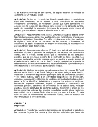 Si se hubieren producido en otro idioma, las copias deberán ser vertidas al
castellano por un traductor oficial.
Artículo 240. Sentencias condenatorias. Cuando un colombiano por nacimiento
haya sido condenado en el exterior y esta providencia se encuentre
debidamente ejecutoriada, el funcionario judicial que fuere competente de
acuerdo con la legislación colombiana para conocer de la conducta punible,
podrá sin necesidad de exequatur, incorporar la sentencia como prueba al
proceso que se adelante o llegare a adelantarse en el país.
Artículo 241. Aseguramiento de la prueba. El funcionario judicial deberá tomar
las medidas necesarias para evitar que los elementos materiales de prueba sean
alterados, ocultados o destruidos. Con tal fin podrá ordenar, entre otras medidas,
la vigilancia especial de las personas, de los muebles o inmuebles, el
sellamiento de éstos, la retención de medios de transporte, la incautación de
papeles, libros y otros documentos.
Artículo 242. Asesores especializados. El funcionario judicial podrá solicitar de
entidades oficiales o privadas, la designación de expertos en determinada
ciencia, arte o técnica, cuando quiera que la naturaleza de las conductas
punibles que se investigan requiera de la ilustración de tales expertos. Los
asesores designados tomarán posesión como los peritos y tendrán acceso al
expediente en la medida en que su función lo exija, obligándose a guardar la
reserva debida. El director de la entidad o dependencia oficial o privada cumplirá
inmediatamente el requerimiento del funcionario judicial.
Artículo 243. Medidas especiales para el aseguramiento de pruebas. El Fiscal
General de la Nación o el Fiscal Delegado en quien delegue esta función,
ordenarán la incursión o seguimiento pasivo por parte de funcionarios judiciales
y de Policía Judicial, sobre o en actividades sospechosas de preparación,
ejecución, consumación u obtención de efectos de conductas tipificadas en la ley
penal, a fin de identificar, individualizar o capturar los autores o partícipes,
desarticular empresas criminales, impedir la ejecución o consumación de
conductas punibles, determinar la procedencia de la acción penal, recaudar
pruebas, atender solicitudes de asistencia judicial, determinar el origen de los
bienes, ubicar las víctimas. Las pruebas recaudadas tendrán plena validez de
conformidad con el presente Título y las normas que sean aplicables. En todo
caso se citará al representante del Ministerio Público, pero su ausencia no
impedirá ejecutar la orden del Fiscal.
CAPITULO II
Inspección
Artículo 244. Procedencia. Mediante la inspección se comprobará el estado de
las personas, lugares, los rastros y otros efectos materiales que fueran de
 