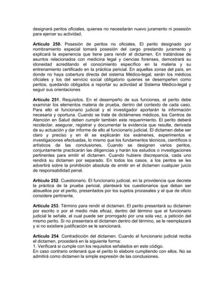 designará peritos oficiales, quienes no necesitarán nuevo juramento ni posesión
para ejercer su actividad.
Artículo 250. Posesión de peritos no oficiales. El perito designado por
nombramiento especial tomará posesión del cargo prestando juramento y
explicará la experiencia que tiene para rendir el dictamen. En tratándose de
asuntos relacionados con medicina legal y ciencias forenses, demostrará su
idoneidad acreditando el conocimiento específico en la materia y su
entrenamiento certificado en la práctica pericial. En aquellas zonas del país, en
donde no haya cobertura directa del sistema Médico-legal, serán los médicos
oficiales y los del servicio social obligatorio quienes se desempeñen como
peritos, quedando obligados a reportar su actividad al Sistema Médico-legal y
seguir sus orientaciones
Artículo 251. Requisitos. En el desempeño de sus funciones, el perito debe
examinar los elementos materia de prueba, dentro del contexto de cada caso.
Para ello el funcionario judicial y el investigador aportarán la información
necesaria y oportuna. Cuando se trate de dictámenes médicos, los Centros de
Atención en Salud deben cumplir también este requerimiento. El perito deberá
recolectar, asegurar, registrar y documentar la evidencia que resulte, derivada
de su actuación y dar informe de ello al funcionario judicial. El dictamen debe ser
claro y preciso y en él se explicarán los exámenes, experimentos e
investigaciones efectuadas, lo mismo que los fundamentos técnicos, científicos o
artísticos de las conclusiones. Cuando se designen varios peritos,
conjuntamente practicarán las diligencias y harán los estudios o investigaciones
pertinentes para emitir el dictamen. Cuando hubiere discrepancia, cada uno
rendirá su dictamen por separado. En todos los casos, a los peritos se les
advertirá sobre la prohibición absoluta de emitir en el dictamen cualquier juicio
de responsabilidad penal.
Artículo 252. Cuestionario. El funcionario judicial, en la providencia que decrete
la práctica de la prueba pericial, planteará los cuestionarios que deban ser
absueltos por el perito, presentados por los sujetos procesales y el que de oficio
considere pertinente.
Artículo 253. Término para rendir el dictamen. El perito presentará su dictamen
por escrito o por el medio más eficaz, dentro del término que el funcionario
judicial le señale, el cual puede ser prorrogado por una sola vez, a petición del
mismo perito. Si no presentara el dictamen dentro del término, se le reemplazará
y si no existiere justificación se le sancionará.
Artículo 254. Contradicción del dictamen. Cuando el funcionario judicial reciba
el dictamen, procederá en la siguiente forma:
1. Verificará si cumple con los requisitos señalados en este código.
En caso contrario ordenará que el perito lo elabore cumpliendo con ellos. No se
admitirá como dictamen la simple expresión de las conclusiones.
 