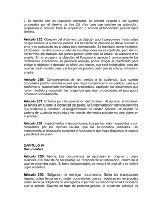 2. Si cumple con los requisitos indicados, se correrá traslado a los sujetos
procesales por el término de tres (3) días para que soliciten su aclaración,
ampliación o adición. Para la ampliación o adición el funcionario judicial fijará
término.
Artículo 255. Objeción del dictamen. La objeción podrá proponerse hasta antes
de que finalice la audiencia pública. En el escrito de objeción se debe precisar el
error y se solicitarán las pruebas para demostrarlo. Se tramitará como incidente.
El dictamen rendido como prueba de las objeciones no es objetable, pero dentro
del término del traslado, las partes podrán pedir que se aclare, se adicione o se
amplíe. Si no prospera la objeción, el funcionario apreciará conjuntamente los
dictámenes practicados. Si prospera aquella, podrá acoger el practicado para
probar la objeción o decretar de oficio uno nuevo, que será inobjetable, pero del
cual se dará traslado para que las partes puedan pedir que se aclare, adicione o
amplíe.
Artículo 256. Comparecencia de los peritos a la audiencia. Los sujetos
procesales podrán solicitar al juez que haga comparecer a los peritos, para que
conforme al cuestionario previamente presentado, expliquen los dictámenes que
hayan rendido y respondan las preguntas que sean procedentes; el juez podrá
ordenarlo oficiosamente.
Artículo 257. Criterios para la apreciación del dictamen. Al apreciar el dictamen
se tendrá en cuenta la idoneidad del perito, la fundamentación técnico-científica
que sustenta el dictamen, el aseguramiento de calidad aplicado, el sistema de
cadena de custodia registrado y los demás elementos probatorios que obren en
el proceso.
Artículo 258. Impedimentos y recusaciones. Los peritos están impedidos y son
recusables por las mismas causas que los funcionarios judiciales. Del
impedimento o recusación conocerá el funcionario que haya dispuesto la prueba
y resolverá de plano.
CAPITULO IV
Documentos
Artículo 259. Aporte. Los documentos se aportarán en original o copia
auténtica. En caso de no ser posible, se reconocerán en inspección, dentro de la
cual se obtendrá copia. Si fuere indispensable, se tomará el original y se dejará
copia auténtica.
Artículo 260. Obligación de entregar documentos. Salvo las excepciones
legales, quien tenga en su poder documentos que se requieran en un proceso
penal, tiene la obligación de entregarlos o permitir su conocimiento al funcionario
que lo solicite. Cuando se trate de persona jurídica, la orden de solicitud de
 