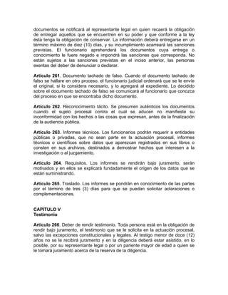 documentos se notificará al representante legal en quien recaerá la obligación
de entregar aquellos que se encuentren en su poder y que conforme a la ley
ésta tenga la obligación de conservar. La información deberá entregarse en un
término máximo de diez (10) días, y su incumplimiento acarreará las sanciones
previstas. El funcionario aprehenderá los documentos cuya entrega o
conocimiento le fuere negado e impondrá las sanciones que corresponda. No
están sujetos a las sanciones previstas en el inciso anterior, las personas
exentas del deber de denunciar o declarar.
Artículo 261. Documento tachado de falso. Cuando el documento tachado de
falso se hallare en otro proceso, el funcionario judicial ordenará que se le envíe
el original, si lo considera necesario, y lo agregará al expediente. Lo decidido
sobre el documento tachado de falso se comunicará al funcionario que conozca
del proceso en que se encontraba dicho documento.
Artículo 262. Reconocimiento tácito. Se presumen auténticos los documentos
cuando el sujeto procesal contra el cual se aducen no manifieste su
inconformidad con los hechos o las cosas que expresan, antes de la finalización
de la audiencia pública.
Artículo 263. Informes técnicos. Los funcionarios podrán requerir a entidades
públicas o privadas, que no sean parte en la actuación procesal, informes
técnicos o científicos sobre datos que aparezcan registrados en sus libros o
consten en sus archivos, destinados a demostrar hechos que interesen a la
investigación o al juzgamiento.
Artículo 264. Requisitos. Los informes se rendirán bajo juramento, serán
motivados y en ellos se explicará fundadamente el origen de los datos que se
están suministrando.
Artículo 265. Traslado. Los informes se pondrán en conocimiento de las partes
por el término de tres (3) días para que se puedan solicitar aclaraciones o
complementaciones.
CAPITULO V
Testimonio
Artículo 266. Deber de rendir testimonio. Toda persona está en la obligación de
rendir bajo juramento, el testimonio que se le solicita en la actuación procesal,
salvo las excepciones constitucionales y legales. Al testigo menor de doce (12)
años no se le recibirá juramento y en la diligencia deberá estar asistido, en lo
posible, por su representante legal o por un pariente mayor de edad a quien se
le tomará juramento acerca de la reserva de la diligencia.
 