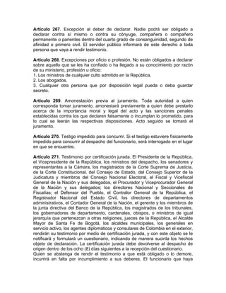 Artículo 267. Excepción al deber de declarar. Nadie podrá ser obligado a
declarar contra sí mismo o contra su cónyuge, compañera o compañero
permanente o parientes dentro del cuarto grado de consanguinidad, segundo de
afinidad o primero civil. El servidor público informará de este derecho a toda
persona que vaya a rendir testimonio.
Artículo 268. Excepciones por oficio o profesión. No están obligados a declarar
sobre aquello que se les ha confiado o ha llegado a su conocimiento por razón
de su ministerio, profesión u oficio:
1. Los ministros de cualquier culto admitido en la República.
2. Los abogados.
3. Cualquier otra persona que por disposición legal pueda o deba guardar
secreto.
Artículo 269. Amonestación previa al juramento. Toda autoridad a quien
corresponda tomar juramento, amonestará previamente a quien debe prestarlo
acerca de la importancia moral y legal del acto y las sanciones penales
establecidas contra los que declaren falsamente o incumplan lo prometido, para
lo cual se leerán las respectivas disposiciones. Acto seguido se tomará el
juramento.
Artículo 270. Testigo impedido para concurrir. Si el testigo estuviere físicamente
impedido para concurrir al despacho del funcionario, será interrogado en el lugar
en que se encuentre.
Artículo 271. Testimonio por certificación jurada. El Presidente de la República,
el Vicepresidente de la República, los ministros del despacho, los senadores y
representantes a la Cámara, los magistrados de la Corte Suprema de Justicia,
de la Corte Constitucional, del Consejo de Estado, del Consejo Superior de la
Judicatura y miembros del Consejo Nacional Electoral, el Fiscal y Vicefiscal
General de la Nación y sus delegados, el Procurador y Viceprocurador General
de la Nación y sus delegados; los directores Nacional y Seccionales de
Fiscalías; el Defensor del Pueblo, el Contralor General de la República, el
Registrador Nacional del Estado Civil, los directores de departamentos
administrativos, el Contador General de la Nación, el gerente y los miembros de
la junta directiva del Banco de la República, los magistrados de los tribunales,
los gobernadores de departamento, cardenales, obispos, o ministros de igual
jerarquía que pertenezcan a otras religiones, jueces de la República, el Alcalde
Mayor de Santa Fe de Bogotá, los alcaldes municipales, los generales en
servicio activo, los agentes diplomáticos y consulares de Colombia en el exterior,
rendirán su testimonio por medio de certificación jurada, y con este objeto se le
notificará y formulará un cuestionario, indicando de manera sucinta los hechos
objeto de declaración. La certificación jurada debe devolverse al despacho de
origen dentro de los ocho (8) días siguientes a la recepción del cuestionario.
Quien se abstenga de rendir el testimonio a que está obligado o lo demore,
incurrirá en falta por incumplimiento a sus deberes. El funcionario que haya
 