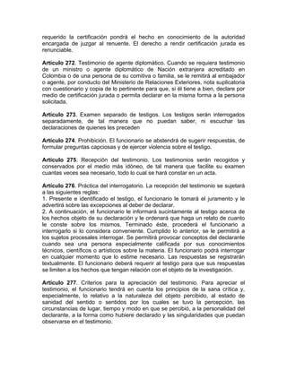 requerido la certificación pondrá el hecho en conocimiento de la autoridad
encargada de juzgar al renuente. El derecho a rendir certificación jurada es
renunciable.
Artículo 272. Testimonio de agente diplomático. Cuando se requiera testimonio
de un ministro o agente diplomático de Nación extranjera acreditado en
Colombia o de una persona de su comitiva o familia, se le remitirá al embajador
o agente, por conducto del Ministerio de Relaciones Exteriores, nota suplicatoria
con cuestionario y copia de lo pertinente para que, si él tiene a bien, declare por
medio de certificación jurada o permita declarar en la misma forma a la persona
solicitada.
Artículo 273. Examen separado de testigos. Los testigos serán interrogados
separadamente, de tal manera que no puedan saber, ni escuchar las
declaraciones de quienes les preceden
Artículo 274. Prohibición. El funcionario se abstendrá de sugerir respuestas, de
formular preguntas capciosas y de ejercer violencia sobre el testigo.
Artículo 275. Recepción del testimonio. Los testimonios serán recogidos y
conservados por el medio más idóneo, de tal manera que facilite su examen
cuantas veces sea necesario, todo lo cual se hará constar en un acta.
Artículo 276. Práctica del interrogatorio. La recepción del testimonio se sujetará
a las siguientes reglas:
1. Presente e identificado el testigo, el funcionario le tomará el juramento y le
advertirá sobre las excepciones al deber de declarar.
2. A continuación, el funcionario le informará sucintamente al testigo acerca de
los hechos objeto de su declaración y le ordenará que haga un relato de cuanto
le conste sobre los mismos. Terminado éste, procederá el funcionario a
interrogarlo si lo considera conveniente. Cumplido lo anterior, se le permitirá a
los sujetos procesales interrogar. Se permitirá provocar conceptos del declarante
cuando sea una persona especialmente calificada por sus conocimientos
técnicos, científicos o artísticos sobre la materia. El funcionario podrá interrogar
en cualquier momento que lo estime necesario. Las respuestas se registrarán
textualmente. El funcionario deberá requerir al testigo para que sus respuestas
se limiten a los hechos que tengan relación con el objeto de la investigación.
Artículo 277. Criterios para la apreciación del testimonio. Para apreciar el
testimonio, el funcionario tendrá en cuenta los principios de la sana crítica y,
especialmente, lo relativo a la naturaleza del objeto percibido, al estado de
sanidad del sentido o sentidos por los cuales se tuvo la percepción, las
circunstancias de lugar, tiempo y modo en que se percibió, a la personalidad del
declarante, a la forma como hubiere declarado y las singularidades que puedan
observarse en el testimonio.
 