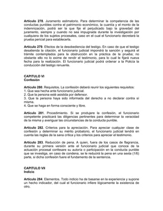Artículo 278. Juramento estimatorio. Para determinar la competencia de las
conductas punibles contra el patrimonio económico, la cuantía y el monto de la
indemnización, podrá ser la que fije el perjudicado bajo la gravedad del
juramento, siempre y cuando no sea impugnada durante la investigación por
cualquiera de los sujetos procesales, caso en el cual el funcionario decretará la
prueba pericial para establecerla.
Artículo 279. Efectos de la desobediencia del testigo. En caso de que el testigo
desatienda la citación, el funcionario judicial impondrá la sanción y seguirá el
trámite contemplados para la obstrucción en la práctica de la prueba; no
obstante ello no lo exime de rendir el testimonio, para lo cual le fijará nueva
fecha para la realización. El funcionario judicial podrá ordenar a la Policía la
conducción del testigo renuente.
CAPITULO VI
Confesión
Artículo 280. Requisitos. La confesión deberá reunir los siguientes requisitos:
1. Que sea hecha ante funcionario judicial.
2. Que la persona esté asistida por defensor.
3. Que la persona haya sido informada del derecho a no declarar contra sí
misma.
4. Que se haga en forma consciente y libre.
Artículo 281. Procedimiento. Si se produjere la confesión, el funcionario
competente practicará las diligencias pertinentes para determinar la veracidad
de la misma y averiguar las circunstancias de la conducta punible.
Artículo 282. Criterios para la apreciación. Para apreciar cualquier clase de
confesión y determinar su mérito probatorio, el funcionario judicial tendrá en
cuenta las reglas de la sana crítica y los criterios para apreciar el testimonio.
Artículo 283. Reducción de pena. A quien, fuera de los casos de flagrancia,
durante su primera versión ante el funcionario judicial que conoce de la
actuación procesal confesare su autoría o participación en la conducta punible
que se investiga, en caso de condena, se le reducirá la pena en una sexta (1/6)
parte, si dicha confesión fuere el fundamento de la sentencia.
CAPITULO VII
Indicio
Artículo 284. Elementos. Todo indicio ha de basarse en la experiencia y supone
un hecho indicador, del cual el funcionario infiere lógicamente la existencia de
otro.
 