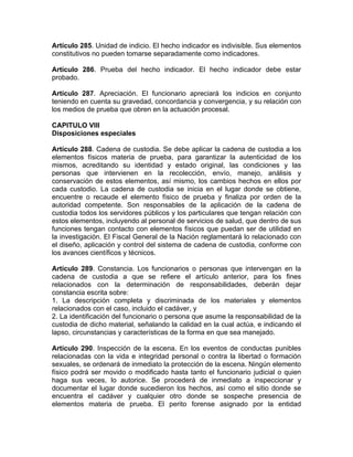 Artículo 285. Unidad de indicio. El hecho indicador es indivisible. Sus elementos
constitutivos no pueden tomarse separadamente como indicadores.
Artículo 286. Prueba del hecho indicador. El hecho indicador debe estar
probado.
Artículo 287. Apreciación. El funcionario apreciará los indicios en conjunto
teniendo en cuenta su gravedad, concordancia y convergencia, y su relación con
los medios de prueba que obren en la actuación procesal.
CAPITULO VIII
Disposiciones especiales
Artículo 288. Cadena de custodia. Se debe aplicar la cadena de custodia a los
elementos físicos materia de prueba, para garantizar la autenticidad de los
mismos, acreditando su identidad y estado original, las condiciones y las
personas que intervienen en la recolección, envío, manejo, análisis y
conservación de estos elementos, así mismo, los cambios hechos en ellos por
cada custodio. La cadena de custodia se inicia en el lugar donde se obtiene,
encuentre o recaude el elemento físico de prueba y finaliza por orden de la
autoridad competente. Son responsables de la aplicación de la cadena de
custodia todos los servidores públicos y los particulares que tengan relación con
estos elementos, incluyendo al personal de servicios de salud, que dentro de sus
funciones tengan contacto con elementos físicos que puedan ser de utilidad en
la investigación. El Fiscal General de la Nación reglamentará lo relacionado con
el diseño, aplicación y control del sistema de cadena de custodia, conforme con
los avances científicos y técnicos.
Artículo 289. Constancia. Los funcionarios o personas que intervengan en la
cadena de custodia a que se refiere el artículo anterior, para los fines
relacionados con la determinación de responsabilidades, deberán dejar
constancia escrita sobre:
1. La descripción completa y discriminada de los materiales y elementos
relacionados con el caso, incluido el cadáver, y
2. La identificación del funcionario o persona que asume la responsabilidad de la
custodia de dicho material, señalando la calidad en la cual actúa, e indicando el
lapso, circunstancias y características de la forma en que sea manejado.
Artículo 290. Inspección de la escena. En los eventos de conductas punibles
relacionadas con la vida e integridad personal o contra la libertad o formación
sexuales, se ordenará de inmediato la protección de la escena. Ningún elemento
físico podrá ser movido o modificado hasta tanto el funcionario judicial o quien
haga sus veces, lo autorice. Se procederá de inmediato a inspeccionar y
documentar el lugar donde sucedieron los hechos, así como el sitio donde se
encuentra el cadáver y cualquier otro donde se sospeche presencia de
elementos materia de prueba. El perito forense asignado por la entidad
 