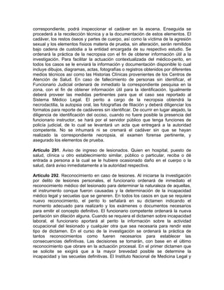 correspondiente, podrá inspeccionar el cadáver en la escena. Enseguida se
procederá a la recolección técnica y a la documentación de estos elementos. El
cadáver, los restos óseos y partes de cuerpo, así como la víctima de la agresión
sexual y los elementos físicos materia de prueba, sin alteración, serán remitidos
bajo cadena de custodia a la entidad encargada de su respectivo estudio. Se
ordenará la práctica de la necropsia con el fin de obtener información útil a la
investigación. Para facilitar la actuación contextualizada del médico-perito, en
todos los casos se le enviará la información y documentación disponible lo cual
incluye dibujos, diagramas, actas, fotografías o registros obtenidos por diferentes
medios técnicos así como las Historias Clínicas provenientes de los Centros de
Atención de Salud. En caso de fallecimiento de personas sin identificar, el
Funcionario Judicial ordenará de inmediato la correspondiente pesquisa en la
zona, con el fin de obtener información útil para la identificación. Igualmente
deberá proveer las medidas pertinentes para que el caso sea reportado al
Sistema Médico Legal. El perito a cargo de la necropsia obtendrá la
necrodactilia, la autopsia oral, las fotografías de filiación y deberá diligenciar los
formatos para reporte de cadáveres sin identificar. De ocurrir en lugar alejado, la
diligencia de identificación del occiso, cuando no fuere posible la presencia del
funcionario instructor, se hará por el servidor público que tenga funciones de
policía judicial, de lo cual se levantará un acta que entregará a la autoridad
competente. No se inhumará ni se cremará el cadáver sin que se hayan
realizado la correspondiente necropsia, el examen forense pertinente, y
asegurado los elementos de prueba.
Artículo 291. Aviso de ingreso de lesionados. Quien en hospital, puesto de
salud, clínica u otro establecimiento similar, público o particular, reciba o dé
entrada a persona a la cual se le hubiere ocasionado daño en el cuerpo o la
salud, dará aviso inmediatamente a la autoridad respectiva.
Artículo 292. Reconocimiento en caso de lesiones. Al iniciarse la investigación
por delito de lesiones personales, el funcionario ordenará de inmediato el
reconocimiento médico del lesionado para determinar la naturaleza de aquellas,
el instrumento conque fueron causadas y la determinación de la incapacidad
médico legal y secuelas que se generen. En todos los casos en que se requiera
nuevo reconocimiento, el perito lo señalará en su dictamen indicando el
momento adecuado para realizarlo y los exámenes o documentos necesarios
para emitir el concepto definitivo. El funcionario competente ordenará la nueva
peritación sin dilación alguna. Cuando se requiera el dictamen sobre incapacidad
laboral, el funcionario aportará al perito la información sobre la actividad
ocupacional del lesionado y cualquier otra que sea necesaria para rendir este
tipo de dictamen. En el curso de la investigación se ordenará la práctica de
tantos reconocimientos como fueren necesarios para establecer las
consecuencias definitivas. Las decisiones se tomarán, con base en el último
reconocimiento que obrare en la actuación procesal. En el primer dictamen que
se solicite se exigirá que a la mayor brevedad posible se determine la
incapacidad y las secuelas definitivas. El Instituto Nacional de Medicina Legal y
 