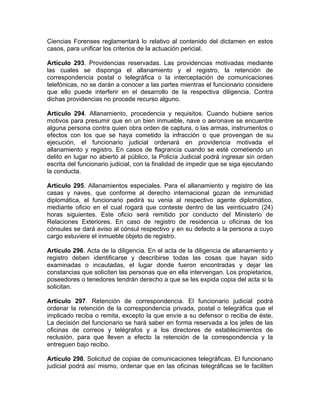 Ciencias Forenses reglamentará lo relativo al contenido del dictamen en estos
casos, para unificar los criterios de la actuación pericial.
Artículo 293. Providencias reservadas. Las providencias motivadas mediante
las cuales se disponga el allanamiento y el registro, la retención de
correspondencia postal o telegráfica o la interceptación de comunicaciones
telefónicas, no se darán a conocer a las partes mientras el funcionario considere
que ello puede interferir en el desarrollo de la respectiva diligencia. Contra
dichas providencias no procede recurso alguno.
Artículo 294. Allanamiento, procedencia y requisitos. Cuando hubiere serios
motivos para presumir que en un bien inmueble, nave o aeronave se encuentre
alguna persona contra quien obra orden de captura, o las armas, instrumentos o
efectos con los que se haya cometido la infracción o que provengan de su
ejecución, el funcionario judicial ordenará en providencia motivada el
allanamiento y registro. En casos de flagrancia cuando se esté cometiendo un
delito en lugar no abierto al público, la Policía Judicial podrá ingresar sin orden
escrita del funcionario judicial, con la finalidad de impedir que se siga ejecutando
la conducta.
Artículo 295. Allanamientos especiales. Para el allanamiento y registro de las
casas y naves, que conforme al derecho internacional gozan de inmunidad
diplomática, el funcionario pedirá su venia al respectivo agente diplomático,
mediante oficio en el cual rogará que conteste dentro de las veinticuatro (24)
horas siguientes. Este oficio será remitido por conducto del Ministerio de
Relaciones Exteriores. En caso de registro de residencia u oficinas de los
cónsules se dará aviso al cónsul respectivo y en su defecto a la persona a cuyo
cargo estuviere el inmueble objeto de registro.
Artículo 296. Acta de la diligencia. En el acta de la diligencia de allanamiento y
registro deben identificarse y describirse todas las cosas que hayan sido
examinadas o incautadas, el lugar donde fueron encontradas y dejar las
constancias que soliciten las personas que en ella intervengan. Los propietarios,
poseedores o tenedores tendrán derecho a que se les expida copia del acta si la
solicitan.
Artículo 297. Retención de correspondencia. El funcionario judicial podrá
ordenar la retención de la correspondencia privada, postal o telegráfica que el
implicado reciba o remita, excepto la que envíe a su defensor o reciba de éste.
La decisión del funcionario se hará saber en forma reservada a los jefes de las
oficinas de correos y telégrafos y a los directores de establecimientos de
reclusión, para que lleven a efecto la retención de la correspondencia y la
entreguen bajo recibo.
Artículo 298. Solicitud de copias de comunicaciones telegráficas. El funcionario
judicial podrá así mismo, ordenar que en las oficinas telegráficas se le faciliten
 