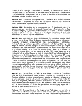 copias de los mensajes transmitidos o recibidos, si fueren conducentes al
descubrimiento o comprobación de los hechos que se investigan. Las personas
que participen en estas diligencias se obligan a certificar el contenido de las
copias y a guardar la debida reserva.
Artículo 299. Apertura de correspondencia. La apertura de la correspondencia
interceptada se dispondrá por medio de providencia motivada y se practicará
con la presencia del imputado o de su defensor.
Artículo 300. Devolución de la correspondencia. El funcionario abrirá la
correspondencia y aportará a la actuación la que haga referencia a los hechos
que se investigan y cuya conservación considere necesaria. La correspondencia
que no se relacione con los hechos que se investigan será entregada o enviada
en el acto a la persona a quien corresponde.
Artículo 301. Interceptación de comunicaciones. El funcionario judicial podrá
ordenar, con el único objeto de buscar pruebas judiciales, que se intercepten
mediante grabación magnetofónica las comunicaciones telefónicas,
radiotelefónicas y similares que utilicen el espectro electromagnético, que se
hagan o reciban y que se agreguen al expediente las grabaciones que tengan
interés para los fines del proceso. En este sentido, las entidades encargadas de
la operación técnica de la respectiva interceptación, tienen la obligación de
realizar la misma dentro de las cuarenta y ocho (48) horas siguientes a la
notificación de la orden. Cuando se trate de interceptación durante la etapa de la
investigación la decisión debe ser remitida dentro de las veinticuatro (24) horas
siguientes a la Dirección Nacional de Fiscalías. En todo caso, deberá
fundamentarse por escrito. Las personas que participen en estas diligencias se
obligan a guardar la debida reserva. Por ningún motivo se podrán interceptar las
comunicaciones del defensor. El funcionario dispondrá la práctica de las pruebas
necesarias para identificar a las personas entre quienes se hubiere realizado la
comunicación telefónica llevada al proceso en grabación. Tales grabaciones se
trasladaran al expediente, por medio de escrito certificado por el respectivo
funcionario.
Artículo 302. Procedimiento en caso de falsedad de documentos. Cuando se
trate de una investigación sobre falsedad material en documentos, si el
funcionario judicial lo estima necesario podrá solicitar al indagado o a la persona
a quien considere autor o interviniente del documento, que escriba dentro del
acta de la diligencia judicial las palabras o textos que le fueren dictados para
efectuar el respectivo cotejo grafológico. En este caso, a los peritos grafólogos
sólo se les enviarán los documentos cuya falsedad se investiga y aquellos con
los que se hará el dictamen grafológico.
Artículo 303. Reconocimiento en fila de personas. Todo aquel que incrimine a
una persona determinada podrá reconocerla cuando ello sea necesario. Al
implicado se le advertirá sobre el derecho que tiene a escoger el lugar dentro de
 