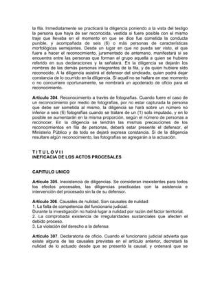 la fila. Inmediatamente se practicará la diligencia poniendo a la vista del testigo
la persona que haya de ser reconocida, vestida si fuere posible con el mismo
traje que llevaba en el momento en que se dice fue cometida la conducta
punible, y acompañada de seis (6) o más personas de características
morfológicas semejantes. Desde un lugar en que no pueda ser visto, el que
fuere a hacer el reconocimiento, juramentado de antemano, manifestará si se
encuentra entre las personas que forman el grupo aquella a quien se hubiere
referido en sus declaraciones y la señalará. En la diligencia se dejarán los
nombres de las demás personas integrantes de la fila, y de quien hubiere sido
reconocido. A la diligencia asistirá el defensor del sindicado, quien podrá dejar
constancia de lo ocurrido en la diligencia. Si aquél no se hallare en ese momento
o no concurriere oportunamente, se nombrará un apoderado de oficio para el
reconocimiento.
Artículo 304. Reconocimiento a través de fotografías. Cuando fuere el caso de
un reconocimiento por medio de fotografías, por no estar capturada la persona
que debe ser sometida al mismo, la diligencia se hará sobre un número no
inferior a seis (6) fotografías cuando se tratare de un (1) solo imputado, y en lo
posible se aumentarán en la misma proporción, según el número de personas a
reconocer. En la diligencia se tendrán las mismas precauciones de los
reconocimientos en fila de personas, deberá estar presente el defensor, el
Ministerio Público y de todo se dejará expresa constancia. Si de la diligencia
resultare algún reconocimiento, las fotografías se agregarán a la actuación.
T I T U L O V I I
INEFICACIA DE LOS ACTOS PROCESALES
CAPITULO UNICO
Artículo 305. Inexistencia de diligencias. Se consideran inexistentes para todos
los efectos procesales, las diligencias practicadas con la asistencia e
intervención del procesado sin la de su defensor.
Artículo 306. Causales de nulidad. Son causales de nulidad:
1. La falta de competencia del funcionario judicial.
Durante la investigación no habrá lugar a nulidad por razón del factor territorial.
2. La comprobada existencia de irregularidades sustanciales que afecten el
debido proceso.
3. La violación del derecho a la defensa
Artículo 307. Declaratoria de oficio. Cuando el funcionario judicial advierta que
existe alguna de las causales previstas en el artículo anterior, decretará la
nulidad de lo actuado desde que se presentó la causal, y ordenará que se
 