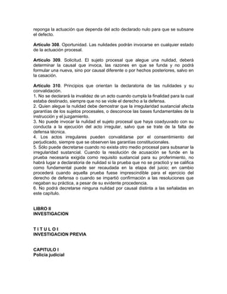 reponga la actuación que dependa del acto declarado nulo para que se subsane
el defecto.
Artículo 308. Oportunidad. Las nulidades podrán invocarse en cualquier estado
de la actuación procesal.
Artículo 309. Solicitud. El sujeto procesal que alegue una nulidad, deberá
determinar la causal que invoca, las razones en que se funda y no podrá
formular una nueva, sino por causal diferente o por hechos posteriores, salvo en
la casación.
Artículo 310. Principios que orientan la declaratoria de las nulidades y su
convalidación.
1. No se declarará la invalidez de un acto cuando cumpla la finalidad para la cual
estaba destinado, siempre que no se viole el derecho a la defensa.
2. Quien alegue la nulidad debe demostrar que la irregularidad sustancial afecta
garantías de los sujetos procesales, o desconoce las bases fundamentales de la
instrucción y el juzgamiento.
3. No puede invocar la nulidad el sujeto procesal que haya coadyuvado con su
conducta a la ejecución del acto irregular, salvo que se trate de la falta de
defensa técnica.
4. Los actos irregulares pueden convalidarse por el consentimiento del
perjudicado, siempre que se observen las garantías constitucionales.
5. Sólo puede decretarse cuando no exista otro medio procesal para subsanar la
irregularidad sustancial. Cuando la resolución de acusación se funde en la
prueba necesaria exigida como requisito sustancial para su proferimiento, no
habrá lugar a declaratoria de nulidad si la prueba que no se practicó y se califica
como fundamental puede ser recaudada en la etapa del juicio; en cambio
procederá cuando aquella prueba fuese imprescindible para el ejercicio del
derecho de defensa o cuando se impartió confirmación a las resoluciones que
negaban su práctica, a pesar de su evidente procedencia.
6. No podrá decretarse ninguna nulidad por causal distinta a las señaladas en
este capítulo.
LIBRO II
INVESTIGACION
T I T U L O I
INVESTIGACION PREVIA
CAPITULO I
Policía judicial
 