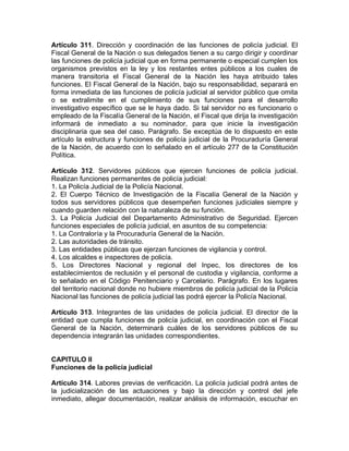 Artículo 311. Dirección y coordinación de las funciones de policía judicial. El
Fiscal General de la Nación o sus delegados tienen a su cargo dirigir y coordinar
las funciones de policía judicial que en forma permanente o especial cumplen los
organismos previstos en la ley y los restantes entes públicos a los cuales de
manera transitoria el Fiscal General de la Nación les haya atribuido tales
funciones. El Fiscal General de la Nación, bajo su responsabilidad, separará en
forma inmediata de las funciones de policía judicial al servidor público que omita
o se extralimite en el cumplimiento de sus funciones para el desarrollo
investigativo específico que se le haya dado. Si tal servidor no es funcionario o
empleado de la Fiscalía General de la Nación, el Fiscal que dirija la investigación
informará de inmediato a su nominador, para que inicie la investigación
disciplinaria que sea del caso. Parágrafo. Se exceptúa de lo dispuesto en este
artículo la estructura y funciones de policía judicial de la Procuraduría General
de la Nación, de acuerdo con lo señalado en el artículo 277 de la Constitución
Política.
Artículo 312. Servidores públicos que ejercen funciones de policía judicial.
Realizan funciones permanentes de policía judicial:
1. La Policía Judicial de la Policía Nacional.
2. El Cuerpo Técnico de Investigación de la Fiscalía General de la Nación y
todos sus servidores públicos que desempeñen funciones judiciales siempre y
cuando guarden relación con la naturaleza de su función.
3. La Policía Judicial del Departamento Administrativo de Seguridad. Ejercen
funciones especiales de policía judicial, en asuntos de su competencia:
1. La Contraloría y la Procuraduría General de la Nación.
2. Las autoridades de tránsito.
3. Las entidades públicas que ejerzan funciones de vigilancia y control.
4. Los alcaldes e inspectores de policía.
5. Los Directores Nacional y regional del Inpec, los directores de los
establecimientos de reclusión y el personal de custodia y vigilancia, conforme a
lo señalado en el Código Penitenciario y Carcelario. Parágrafo. En los lugares
del territorio nacional donde no hubiere miembros de policía judicial de la Policía
Nacional las funciones de policía judicial las podrá ejercer la Policía Nacional.
Artículo 313. Integrantes de las unidades de policía judicial. El director de la
entidad que cumpla funciones de policía judicial, en coordinación con el Fiscal
General de la Nación, determinará cuáles de los servidores públicos de su
dependencia integrarán las unidades correspondientes.
CAPITULO II
Funciones de la policía judicial
Artículo 314. Labores previas de verificación. La policía judicial podrá antes de
la judicialización de las actuaciones y bajo la dirección y control del jefe
inmediato, allegar documentación, realizar análisis de información, escuchar en
 