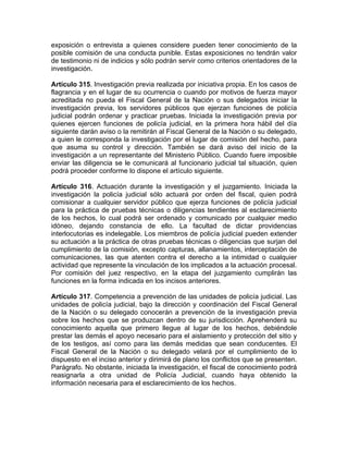 exposición o entrevista a quienes considere pueden tener conocimiento de la
posible comisión de una conducta punible. Estas exposiciones no tendrán valor
de testimonio ni de indicios y sólo podrán servir como criterios orientadores de la
investigación.
Artículo 315. Investigación previa realizada por iniciativa propia. En los casos de
flagrancia y en el lugar de su ocurrencia o cuando por motivos de fuerza mayor
acreditada no pueda el Fiscal General de la Nación o sus delegados iniciar la
investigación previa, los servidores públicos que ejerzan funciones de policía
judicial podrán ordenar y practicar pruebas. Iniciada la investigación previa por
quienes ejercen funciones de policía judicial, en la primera hora hábil del día
siguiente darán aviso o la remitirán al Fiscal General de la Nación o su delegado,
a quien le corresponda la investigación por el lugar de comisión del hecho, para
que asuma su control y dirección. También se dará aviso del inicio de la
investigación a un representante del Ministerio Público. Cuando fuere imposible
enviar las diligencia se le comunicará al funcionario judicial tal situación, quien
podrá proceder conforme lo dispone el artículo siguiente.
Artículo 316. Actuación durante la investigación y el juzgamiento. Iniciada la
investigación la policía judicial sólo actuará por orden del fiscal, quien podrá
comisionar a cualquier servidor público que ejerza funciones de policía judicial
para la práctica de pruebas técnicas o diligencias tendientes al esclarecimiento
de los hechos, lo cual podrá ser ordenado y comunicado por cualquier medio
idóneo, dejando constancia de ello. La facultad de dictar providencias
interlocutorias es indelegable. Los miembros de policía judicial pueden extender
su actuación a la práctica de otras pruebas técnicas o diligencias que surjan del
cumplimiento de la comisión, excepto capturas, allanamientos, interceptación de
comunicaciones, las que atenten contra el derecho a la intimidad o cualquier
actividad que represente la vinculación de los implicados a la actuación procesal.
Por comisión del juez respectivo, en la etapa del juzgamiento cumplirán las
funciones en la forma indicada en los incisos anteriores.
Artículo 317. Competencia a prevención de las unidades de policía judicial. Las
unidades de policía judicial, bajo la dirección y coordinación del Fiscal General
de la Nación o su delegado conocerán a prevención de la investigación previa
sobre los hechos que se produzcan dentro de su jurisdicción. Aprehenderá su
conocimiento aquella que primero llegue al lugar de los hechos, debiéndole
prestar las demás el apoyo necesario para el aislamiento y protección del sitio y
de los testigos, así como para las demás medidas que sean conducentes. El
Fiscal General de la Nación o su delegado velará por el cumplimiento de lo
dispuesto en el inciso anterior y dirimirá de plano los conflictos que se presenten.
Parágrafo. No obstante, iniciada la investigación, el fiscal de conocimiento podrá
reasignarla a otra unidad de Policía Judicial, cuando haya obtenido la
información necesaria para el esclarecimiento de los hechos.
 