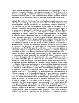 o que está demostrada una causal excluyente de responsabilidad, o que la
actuación no podía iniciarse o no puede proseguirse, el Fiscal General de la
Nación o su delegado declarará precluida la investigación penal mediante
providencia interlocutoria. El juez, considerando las mismas causales, declarará
la cesación de procedimiento cuando se verifiquen durante la etapa del juicio.
Artículo 40. Sentencia Anticipada. A partir de la diligencia de indagatoria y hasta
antes de que quede ejecutoriada la resolución de cierre de la investigación, el
procesado podrá solicitar, por una sola vez, que se dicte sentencia anticipada.
Efectuada la solicitud, el Fiscal General de la Nación o su delegado, si lo
considera necesario, podrá ampliar la indagatoria y practicar pruebas dentro de
un plazo máximo de ocho (8) días. Los cargos formulados por el Fiscal General
de la Nación o su delegado y su aceptación por parte del procesado se
consignarán en un acta suscrita por quienes hayan intervenido. Las diligencias
se remitirán al juez competente quien, en el término de diez (10) días hábiles,
dictará sentencia de acuerdo a los hechos y circunstancias aceptadas, siempre
que no haya habido violación de garantías fundamentales. El juez dosificará la
pena que corresponda y sobre el monto que determine hará una disminución de
una tercera (1/3) parte de ella por razón de haber aceptado el procesado su
responsabilidad. También se podrá dictar sentencia anticipada, cuando proferida
la resolución de acusación y hasta antes de que quede ejecutoriada la
providencia que fija fecha para la celebración de la audiencia pública el
procesado aceptare la responsabilidad penal respecto de todos los cargos allí
formulados. En este caso la rebaja será de una octava (1/8) parte de la pena.
Cuando las rebajas por confesión y sentencia anticipada concurran en la etapa
de instrucción, la rebaja será de las dos quintas (2/5) partes y cuando concurran
en la etapa de juzgamiento, será de una quinta (1/5) parte. El acta que contiene
los cargos aceptados por el procesado es equivalente a la resolución de
acusación. En los procesos en los que se requiera definir la situación jurídica y
se solicitare sentencia anticipada, la diligencia deberá realizarse dentro de los
tres (3) días siguientes a la ejecutoria de la decisión. Cuando se trate de varios
procesados o delitos, pueden admitirse aceptaciones parciales, caso en el cual
se romperá la unidad procesal a partir de la finalización de la diligencia. Contra
la sentencia procederán los recursos de ley, que podrán interponer el Fiscal
General de la Nación o su delegado, el Ministerio Público; el procesado y su
defensor respecto de la dosificación de la pena, de los mecanismos sustitutivos
de la pena privativa de la libertad y la extinción del dominio sobre bienes. La
parte civil podrá interponer recursos cuando le asista interés jurídico para ello.
Desde el momento en que se solicite la sentencia anticipada hasta cuando se
profiera la providencia que decida sobre la aceptación de los cargos, se
suspenden los términos procesales y de prescripción de la acción penal. Sin
embargo, podrán practicarse diligencias urgentes de instrucción orientadas a
evitar la desaparición, alteración de las pruebas o vestigios del hecho. En la
sentencia anticipada se resolverá lo referente a la responsabilidad civil cuando
exista prueba de los perjuicios ocasionados. Parágrafo. Este trámite se aplicará
también, guardando la naturaleza de las decisiones, en aquellos procesos
 