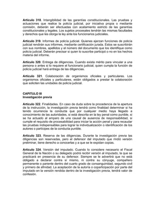 Artículo 318. Intangibilidad de las garantías constitucionales. Las pruebas y
actuaciones que realice la policía judicial, por iniciativa propia o mediante
comisión, deberán ser efectuadas con acatamiento estricto de las garantías
constitucionales y legales. Los sujetos procesales tendrán las mismas facultades
y derechos que les otorga la ley ante los funcionarios judiciales.
Artículo 319. Informes de policía judicial. Quienes ejerzan funciones de policía
judicial rendirán sus informes, mediante certificación jurada. Estos se suscribirán
con sus nombres, apellidos y el número del documento que los identifique como
policía judicial. Deberán precisar si quien lo suscribe participó o no en los hechos
materia del informe.
Artículo 320. Entrega de diligencias. Cuando exista mérito para vincular a una
persona o antes si lo requiere el funcionario judicial, quien cumpla la función de
policía judicial hará entrega de las diligencias.
Artículo 321. Colaboración de organismos oficiales y particulares. Los
organismos oficiales y particulares, están obligados a prestar la colaboración
que soliciten las unidades de policía judicial.
CAPITULO III
Investigación previa
Artículo 322. Finalidades. En caso de duda sobre la procedencia de la apertura
de la instrucción, la investigación previa tendrá como finalidad determinar si ha
tenido ocurrencia la conducta que por cualquier medio haya llegado a
conocimiento de las autoridades, si está descrita en la ley penal como punible, si
se ha actuado al amparo de una causal de ausencia de responsabilidad, si
cumple el requisito de procesabilidad para iniciar la acción penal y para recaudar
las pruebas indispensables para lograr la individualización o identificación de los
autores o partícipes de la conducta punible.
Artículo 323. Reserva de las diligencias. Durante la investigación previa las
diligencias son reservadas, pero el defensor del imputado que rindió versión
preliminar, tiene derecho a conocerlas y a que se le expidan copias.
Artículo 324. Versión del imputado. Cuando lo considere necesario el Fiscal
General de la Nación o su delegado podrá recibir versión al imputado, la que se
practicará en presencia de su defensor. Siempre se le advertirá que no está
obligado a declarar contra sí mismo, ni contra su cónyuge, compañero
permanente o pariente dentro del cuarto grado de consanguinidad, segundo civil
y primero de afinidad. La aceptación de la autoría o coparticipación por parte del
imputado en la versión rendida dentro de la investigación previa, tendrá valor de
confesión.
 