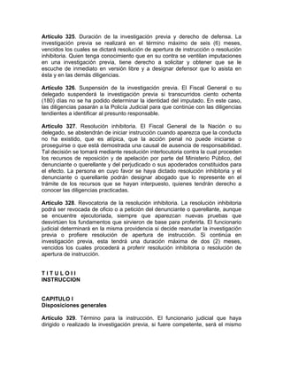 Artículo 325. Duración de la investigación previa y derecho de defensa. La
investigación previa se realizará en el término máximo de seis (6) meses,
vencidos los cuales se dictará resolución de apertura de instrucción o resolución
inhibitoria. Quien tenga conocimiento que en su contra se ventilan imputaciones
en una investigación previa, tiene derecho a solicitar y obtener que se le
escuche de inmediato en versión libre y a designar defensor que lo asista en
ésta y en las demás diligencias.
Artículo 326. Suspensión de la investigación previa. El Fiscal General o su
delegado suspenderá la investigación previa si transcurridos ciento ochenta
(180) días no se ha podido determinar la identidad del imputado. En este caso,
las diligencias pasarán a la Policía Judicial para que continúe con las diligencias
tendientes a identificar al presunto responsable.
Artículo 327. Resolución inhibitoria. El Fiscal General de la Nación o su
delegado, se abstendrán de iniciar instrucción cuando aparezca que la conducta
no ha existido, que es atípica, que la acción penal no puede iniciarse o
proseguirse o que está demostrada una causal de ausencia de responsabilidad.
Tal decisión se tomará mediante resolución interlocutoria contra la cual proceden
los recursos de reposición y de apelación por parte del Ministerio Público, del
denunciante o querellante y del perjudicado o sus apoderados constituidos para
el efecto. La persona en cuyo favor se haya dictado resolución inhibitoria y el
denunciante o querellante podrán designar abogado que lo represente en el
trámite de los recursos que se hayan interpuesto, quienes tendrán derecho a
conocer las diligencias practicadas.
Artículo 328. Revocatoria de la resolución inhibitoria. La resolución inhibitoria
podrá ser revocada de oficio o a petición del denunciante o querellante, aunque
se encuentre ejecutoriada, siempre que aparezcan nuevas pruebas que
desvirtúen los fundamentos que sirvieron de base para proferirla. El funcionario
judicial determinará en la misma providencia si decide reanudar la investigación
previa o profiere resolución de apertura de instrucción. Si continúa en
investigación previa, esta tendrá una duración máxima de dos (2) meses,
vencidos los cuales procederá a proferir resolución inhibitoria o resolución de
apertura de instrucción.
T I T U L O I I
INSTRUCCION
CAPITULO I
Disposiciones generales
Artículo 329. Término para la instrucción. El funcionario judicial que haya
dirigido o realizado la investigación previa, si fuere competente, será el mismo
 
