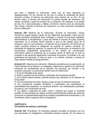 que abra y adelante la instrucción, salvo que se haya dispuesto su
desplazamiento. En los eventos en los que no exista la necesidad de definir
situación jurídica, el término de instrucción será máximo de un año. En los
demás casos, el término de instrucción no podrá exceder de dieciocho (18)
meses, contados a partir de la fecha de su iniciación. No obstante, si se tratare
de tres (3) o más sindicados o delitos, el término máximo será de veinticuatro
(24) meses. Vencido el término de instrucción, la única actuación procedente
será la calificación.
Artículo 330. Reserva de la instrucción. Durante la instrucción, ningún
funcionario puede expedir copias de las diligencias practicadas, salvo que las
solicite autoridad competente para investigar y conocer de procesos judiciales,
administrativos o disciplinarios, o para dar trámite al recurso de queja. Quienes
intervienen en el proceso tienen derecho a que se les expida copia de la
actuación, para su uso exclusivo y el ejercicio de sus derechos. El hecho de ser
sujeto procesal impone la obligación de guardar la reserva sumarial, sin
necesidad de diligencia especial. La reserva de la instrucción no impedirá a los
funcionarios competentes proporcionar a los medios de comunicación
información sobre la existencia de un proceso penal, el delito por el cual se
investiga a las personas legalmente vinculadas al proceso, la entidad a la cual
pertenecen las personas, si fuere el caso, y su nombre, siempre y cuando se
haya dictado medida de aseguramiento.
Artículo 331. Apertura de instrucción. Mediante providencia de sustanciación, el
Fiscal General de la Nación o su delegado, dispondrá la apertura de instrucción
indicando los fundamentos de la decisión, las personas por vincular y las
pruebas a practicar. La instrucción tendrá como fin determinar:
1. Si se ha infringido la ley penal.
2. Quién o quiénes son los autores o partícipes de la conducta punible.
3. Los motivos determinantes y demás factores que influyeron en la violación de
la ley penal.
4. Las circunstancias de modo, tiempo y lugar en que se realizó la conducta.
5. Las condiciones sociales, familiares o individuales que caracterizan la
personalidad del procesado, su conducta anterior, sus antecedentes judiciales,
de policía y sus condiciones de vida.
6. Los daños y perjuicios de orden moral y material que causó la conducta
punible. En los procesos por delitos contra la administración pública se ordenará
comunicar al representante legal de la entidad supuestamente perjudicada y a la
Contraloría sobre la apertura de la investigación.
CAPITULO II
Vinculación de autores y partícipes
Artículo 332. Vinculación. El imputado quedará vinculado al proceso una vez
sea escuchado en indagatoria o declarado persona ausente. En los casos en
 