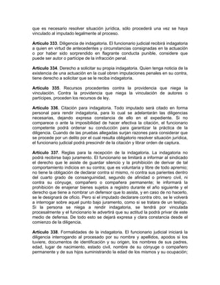 que es necesario resolver situación jurídica, sólo procederá una vez se haya
vinculado al imputado legalmente al proceso.
Artículo 333. Diligencia de indagatoria. El funcionario judicial recibirá indagatoria
a quien en virtud de antecedentes y circunstancias consignadas en la actuación
o por haber sido sorprendido en flagrante conducta punible, considere que
puede ser autor o partícipe de la infracción penal.
Artículo 334. Derecho a solicitar su propia indagatoria. Quien tenga noticia de la
existencia de una actuación en la cual obren imputaciones penales en su contra,
tiene derecho a solicitar que se le reciba indagatoria.
Artículo 335. Recursos procedentes contra la providencia que niega la
vinculación. Contra la providencia que niega la vinculación de autores o
partícipes, proceden los recursos de ley.
Artículo 336. Citación para indagatoria. Todo imputado será citado en forma
personal para rendir indagatoria, para lo cual se adelantarán las diligencias
necesarias, dejando expresa constancia de ello en el expediente. Si no
comparece o ante la imposibilidad de hacer efectiva la citación, el funcionario
competente podrá ordenar su conducción para garantizar la práctica de la
diligencia. Cuando de las pruebas allegadas surjan razones para considerar que
se procede por un delito por el cual resulta obligatorio resolver situación jurídica,
el funcionario judicial podrá prescindir de la citación y librar orden de captura.
Artículo 337. Reglas para la recepción de la indagatoria. La indagatoria no
podrá recibirse bajo juramento. El funcionario se limitará a informar al sindicado
el derecho que le asiste de guardar silencio y la prohibición de derivar de tal
comportamiento indicios en su contra; que es voluntaria y libre de todo apremio;
no tiene la obligación de declarar contra sí mismo, ni contra sus parientes dentro
del cuarto grado de consanguinidad, segundo de afinidad o primero civil, ni
contra su cónyuge, compañero o compañera permanente; le informará la
prohibición de enajenar bienes sujetos a registro durante el año siguiente y el
derecho que tiene a nombrar un defensor que lo asista, y en caso de no hacerlo,
se le designará de oficio. Pero si el imputado declarare contra otro, se le volverá
a interrogar sobre aquel punto bajo juramento, como si se tratara de un testigo.
Si la persona se niega a rendir indagatoria, se tendrá por vinculada
procesalmente y el funcionario le advertirá que su actitud la podrá privar de este
medio de defensa. De todo esto se dejará expresa y clara constancia desde el
comienzo de la diligencia.
Artículo 338. Formalidades de la indagatoria. El funcionario judicial iniciará la
diligencia interrogando al procesado por su nombre y apellidos, apodos si los
tuviere, documentos de identificación y su origen, los nombres de sus padres,
edad, lugar de nacimiento, estado civil, nombre de su cónyuge o compañero
permanente y de sus hijos suministrando la edad de los mismos y su ocupación;
 