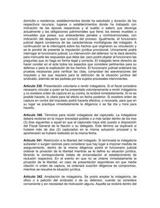 domicilio o residencia; establecimientos donde ha estudiado y duración de los
respectivos recursos; lugares o establecimientos donde ha trabajado con
indicación de las épocas respectivas y el sueldo o salario que devenga
actualmente y las obligaciones patrimoniales que tiene; los bienes muebles o
inmuebles que posea; sus antecedentes penales y contravencionales, con
indicación del despacho que conoció del proceso. Igualmente, el funcionario
judicial dejará constancia de las características morfológicas del indagado. A
continuación se le interrogará sobre los hechos que originaron su vinculación y
se le pondrá de presente la imputación jurídica provisional. Unicamente podrá
interrogar el funcionario judicial. La intervención del defensor no le dará derecho
para insinuarle las respuestas que debe dar, pero podrá objetar al funcionario las
preguntas que no haga en forma legal y correcta. El indagado tiene derecho de
hacer constar en el acta todos los aspectos que considere pertinentes para su
defensa o para la explicación de los hechos. El funcionario judicial ordenará las
pruebas necesarias para verificar las citas, comprobar las aseveraciones del
imputado y las que requiera para la definición de la situación jurídica del
sindicado, además de las pedidas por los sujetos procesales intervinientes.
Artículo 339. Presentación voluntaria a rendir indagatoria. Si el fiscal considera
necesario vincular a quien se ha presentado voluntariamente a rendir indagatoria
y no existiere orden de captura en su contra, la recibirá inmediatamente. Si no es
posible hacerlo, lo citará para tal efecto en fecha posterior. Si existiere orden de
captura en contra del imputado podrá hacerla efectiva, o revocarla, para que en
su lugar se practique inmediatamente la diligencia o se fije día y hora para
hacerlo.
Artículo 340. Términos para recibir indagatoria del capturado. La indagatoria
deberá recibirse en la mayor brevedad posible o a más tardar dentro de los tres
(3) días siguientes a aquel en que el capturado haya sido puesto a disposición
del Fiscal General de la Nación o su delegado. Este término se duplicará si
hubiere más de dos (2) capturados en la misma actuación procesal y la
aprehensión se hubiere realizado en la misma fecha.
Artículo 341. Restricción a la libertad del indagado. Si terminada la indagatoria
subsisten o surgen razones para considerar que hay lugar a imponer medida de
aseguramiento, dentro de la misma diligencia podrá el funcionario judicial
ordenar la privación de la libertad mientras se le define su situación jurídica,
librando la correspondiente boleta de encarcelación al establecimiento de
reclusión respectivo. En el evento en que no se ordene inmediatamente la
privación de la libertad, en caso de presentación espontánea sin que medie
citación ni orden de captura, se ordenará suscribir diligencia de compromiso,
mientras se resuelve la situación jurídica.
Artículo 342. Ampliación de indagatoria. Se podrá ampliar la indagatoria, de
oficio o a petición del sindicado o de su defensor, cuando se considere
conveniente y sin necesidad de motivación alguna. Aquella se recibirá dentro del
 