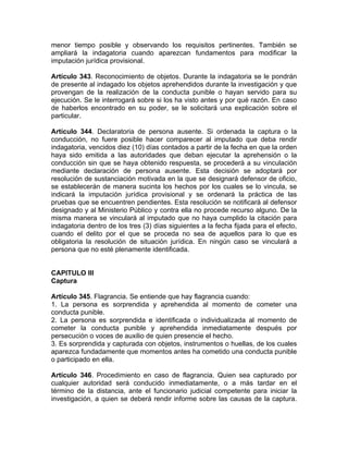 menor tiempo posible y observando los requisitos pertinentes. También se
ampliará la indagatoria cuando aparezcan fundamentos para modificar la
imputación jurídica provisional.
Artículo 343. Reconocimiento de objetos. Durante la indagatoria se le pondrán
de presente al indagado los objetos aprehendidos durante la investigación y que
provengan de la realización de la conducta punible o hayan servido para su
ejecución. Se le interrogará sobre si los ha visto antes y por qué razón. En caso
de haberlos encontrado en su poder, se le solicitará una explicación sobre el
particular.
Artículo 344. Declaratoria de persona ausente. Si ordenada la captura o la
conducción, no fuere posible hacer comparecer al imputado que deba rendir
indagatoria, vencidos diez (10) días contados a partir de la fecha en que la orden
haya sido emitida a las autoridades que deban ejecutar la aprehensión o la
conducción sin que se haya obtenido respuesta, se procederá a su vinculación
mediante declaración de persona ausente. Esta decisión se adoptará por
resolución de sustanciación motivada en la que se designará defensor de oficio,
se establecerán de manera sucinta los hechos por los cuales se lo vincula, se
indicará la imputación jurídica provisional y se ordenará la práctica de las
pruebas que se encuentren pendientes. Esta resolución se notificará al defensor
designado y al Ministerio Público y contra ella no procede recurso alguno. De la
misma manera se vinculará al imputado que no haya cumplido la citación para
indagatoria dentro de los tres (3) días siguientes a la fecha fijada para el efecto,
cuando el delito por el que se proceda no sea de aquellos para lo que es
obligatoria la resolución de situación jurídica. En ningún caso se vinculará a
persona que no esté plenamente identificada.
CAPITULO III
Captura
Artículo 345. Flagrancia. Se entiende que hay flagrancia cuando:
1. La persona es sorprendida y aprehendida al momento de cometer una
conducta punible.
2. La persona es sorprendida e identificada o individualizada al momento de
cometer la conducta punible y aprehendida inmediatamente después por
persecución o voces de auxilio de quien presencie el hecho.
3. Es sorprendida y capturada con objetos, instrumentos o huellas, de los cuales
aparezca fundadamente que momentos antes ha cometido una conducta punible
o participado en ella.
Artículo 346. Procedimiento en caso de flagrancia. Quien sea capturado por
cualquier autoridad será conducido inmediatamente, o a más tardar en el
término de la distancia, ante el funcionario judicial competente para iniciar la
investigación, a quien se deberá rendir informe sobre las causas de la captura.
 