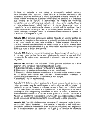 Si fuere un particular el que realiza la aprehensión, deberá colocarlo
inmediatamente ante autoridad, quien tomará declaración juramentada del
aprehensor sobre los motivos de la misma y procederá al trámite señalado en el
inciso anterior. Cuando por cualquier circunstancia no atribuida a la autoridad
que conoció de la captura, el aprehendido no pudiere ser conducido
inmediatamente ante el funcionario judicial, será recluido en la cárcel del lugar o
en otro establecimiento oficial destinado al efecto, debiéndose poner a
disposición de aquel dentro de la primera hora hábil del día siguiente, con el
respectivo informe. En ningún caso el capturado puede permanecer más de
treinta y seis (36) horas por cuenta de funcionario diferente al Fiscal General de
la Nación o su delegado, o el juez.
Artículo 347. Flagrancia del servidor público. Cuando un servidor público se
encuentre en situación de flagrancia, se le recibirá inmediatamente indagatoria y
si no fuere posible se citará para recibirla en fecha posterior. Después de
practicar cualquiera de las diligencias mencionadas en el inciso anterior, será
puesto inmediatamente en libertad y se tomarán las medidas necesarias para
evitar que eluda la acción de la justicia.
Artículo 348. Captura públicamente requerida. Cualquiera podrá aprehender a
la persona cuya captura haya sido públicamente requerida por autoridad
competente. En estos casos, se aplicará lo dispuesto para las situaciones de
flagrancia.
Artículo 349. Derechos del capturado. A toda persona capturada se le hará
saber en forma inmediata y se dejará constancia escrita:
1. Sobre los motivos de la captura y el funcionario que la ordenó.
2. El derecho a entrevistarse inmediatamente con un defensor.
3. El derecho a indicar la persona a quien se le deba comunicar su aprehensión.
El funcionario responsable del capturado inmediatamente procederá a
comunicar sobre la retención a la persona que éste indique.
4. El derecho a no ser incomunicado.
Artículo 350. Orden escrita de captura. La orden de captura deberá contener los
datos necesarios para la identificación o individualización del imputado y el
motivo de la captura. Proferida la orden de captura, el funcionario judicial enviará
copia a la dirección de fiscalía correspondiente y a los organismos de policía
judicial para que se registren y almacenen los datos. A su vez, la dirección de
fiscalía respectiva informará al sistema central que lleve la Fiscalía General de la
Nación. De igual forma debe darse la comunicación cuando por cualquier motivo
pierda su vigencia, para así descargarla de los archivos de cada organismo.
Artículo 351. Remisión de la persona capturada. El capturado mediante orden
escrita será puesto inmediata y directamente a disposición del funcionario
judicial que ordenó la aprehensión. Si no es posible, se pondrá a su disposición
en el establecimiento de reclusión del lugar y el director le informará
 