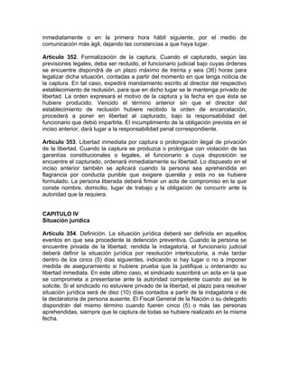 inmediatamente o en la primera hora hábil siguiente, por el medio de
comunicación más ágil, dejando las constancias a que haya lugar.
Artículo 352. Formalización de la captura. Cuando el capturado, según las
previsiones legales, deba ser recluido, el funcionario judicial bajo cuyas órdenes
se encuentre dispondrá de un plazo máximo de treinta y seis (36) horas para
legalizar dicha situación, contadas a partir del momento en que tenga noticia de
la captura. En tal caso, expedirá mandamiento escrito al director del respectivo
establecimiento de reclusión, para que en dicho lugar se le mantenga privado de
libertad. La orden expresará el motivo de la captura y la fecha en que ésta se
hubiere producido. Vencido el término anterior sin que el director del
establecimiento de reclusión hubiere recibido la orden de encarcelación,
procederá a poner en libertad al capturado, bajo la responsabilidad del
funcionario que debió impartirla. El incumplimiento de la obligación prevista en el
inciso anterior, dará lugar a la responsabilidad penal correspondiente.
Artículo 353. Libertad inmediata por captura o prolongación ilegal de privación
de la libertad. Cuando la captura se produzca o prolongue con violación de las
garantías constitucionales o legales, el funcionario a cuya disposición se
encuentre el capturado, ordenará inmediatamente su libertad. Lo dispuesto en el
inciso anterior también se aplicará cuando la persona sea aprehendida en
flagrancia por conducta punible que exigiere querella y esta no se hubiere
formulado. La persona liberada deberá firmar un acta de compromiso en la que
conste nombre, domicilio, lugar de trabajo y la obligación de concurrir ante la
autoridad que la requiera.
CAPITULO IV
Situación jurídica
Artículo 354. Definición. La situación jurídica deberá ser definida en aquellos
eventos en que sea procedente la detención preventiva. Cuando la persona se
encuentre privada de la libertad, rendida la indagatoria, el funcionario judicial
deberá definir la situación jurídica por resolución interlocutoria, a más tardar
dentro de los cinco (5) días siguientes, indicando si hay lugar o no a imponer
medida de aseguramiento si hubiere prueba que la justifique u ordenando su
libertad inmediata. En este último caso, el sindicado suscribirá un acta en la que
se comprometa a presentarse ante la autoridad competente cuando así se le
solicite. Si el sindicado no estuviere privado de la libertad, el plazo para resolver
situación jurídica será de diez (10) días contados a partir de la indagatoria o de
la declaratoria de persona ausente. El Fiscal General de la Nación o su delegado
dispondrán del mismo término cuando fueren cinco (5) o más las personas
aprehendidas, siempre que la captura de todas se hubiere realizado en la misma
fecha.
 