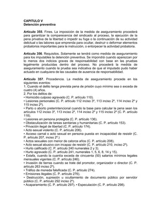 CAPITULO V
Detención preventiva
Artículo 355. Fines. La imposición de la medida de aseguramiento procederá
para garantizar la comparecencia del sindicado al proceso, la ejecución de la
pena privativa de la libertad o impedir su fuga o la continuación de su actividad
delictual o las labores que emprenda para ocultar, destruir o deformar elementos
probatorios importantes para la instrucción, o entorpecer la actividad probatoria.
Artículo 356. Requisitos. Solamente se tendrá como medida de aseguramiento
para los imputables la detención preventiva. Se impondrá cuando aparezcan por
lo menos dos indicios graves de responsabilidad con base en las pruebas
legalmente producidas dentro del proceso. No procederá la medida de
aseguramiento cuando la prueba sea indicativa de que el imputado pudo haber
actuado en cualquiera de las causales de ausencia de responsabilidad.
Artículo 357. Procedencia. La medida de aseguramiento procede en los
siguientes eventos:
1. Cuando el delito tenga prevista pena de prisión cuyo mínimo sea o exceda de
cuatro (4) años.
2. Por los delitos de:
• Homicidio culposo agravado (C. P. artículo 110).
• Lesiones personales (C. P. artículo 112 inciso 3º, 113 inciso 2º, 114 inciso 2º y
115 inciso 2º).
• Parto o aborto preterintencional cuando la base para calcular la pena sean los
artículos 112 inciso 3º, 113 inciso 2º, 114 inciso 2º y 115 inciso 2º (C. P. artículo
118).
• Lesiones en persona protegida (C. P. artículo 136).
• Obstaculización de tareas sanitarias y humanitarias (C. P. artículo 153).
• Privación ilegal de libertad (C. P. artículo 174).
• Acto sexual violento (C. P. artículo 206).
• Acceso carnal o acto sexual en persona puesta en incapacidad de resistir (C.
P. artículo 207, inciso 2º.)
• Actos sexuales con menor de catorce años (C. P. artículo 208).
• Acto sexual abusivo con incapaz de resistir (C. P. artículo 210, inciso 2º).
• Hurto calificado (C. P. artículo 240 numerales 2 y 3).
• Hurto agravado (C. P. artículo 241, numerales 1, 5, 6, 8, 14 y 15).
• Estafa, cuando la cuantía exceda de cincuenta (50) salarios mínimos legales
mensuales vigentes (C. P. artículo 246).
• Invasión de tierras cuando se trate del promotor, organizador o director (C. P.
artículo 263 inciso 2º).
• Tráfico de moneda falsificada (C. P. artículo 274).
• Emisiones ilegales (C. P. artículo 276).
• Destrucción, supresión u ocultamiento de documento público por servidor
público (C. P. artículo 292 inciso 2º).
• Acaparamiento (C. P. artículo 297). • Especulación (C. P. artículo 298).
 