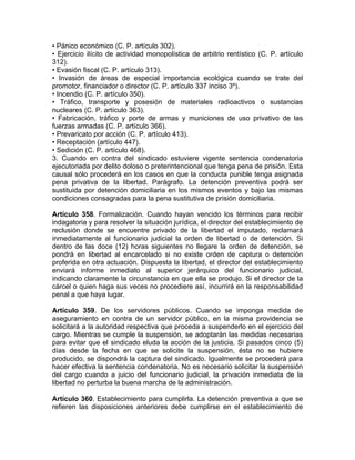 • Pánico económico (C. P. artículo 302).
• Ejercicio ilícito de actividad monopolística de arbitrio rentístico (C. P. artículo
312).
• Evasión fiscal (C. P. artículo 313).
• Invasión de áreas de especial importancia ecológica cuando se trate del
promotor, financiador o director (C. P. artículo 337 inciso 3º).
• Incendio (C. P. artículo 350).
• Tráfico, transporte y posesión de materiales radioactivos o sustancias
nucleares (C. P. artículo 363).
• Fabricación, tráfico y porte de armas y municiones de uso privativo de las
fuerzas armadas (C. P. artículo 366).
• Prevaricato por acción (C. P. artículo 413).
• Receptación (artículo 447).
• Sedición (C. P. artículo 468).
3. Cuando en contra del sindicado estuviere vigente sentencia condenatoria
ejecutoriada por delito doloso o preterintencional que tenga pena de prisión. Esta
causal sólo procederá en los casos en que la conducta punible tenga asignada
pena privativa de la libertad. Parágrafo. La detención preventiva podrá ser
sustituida por detención domiciliaria en los mismos eventos y bajo las mismas
condiciones consagradas para la pena sustitutiva de prisión domiciliaria.
Artículo 358. Formalización. Cuando hayan vencido los términos para recibir
indagatoria y para resolver la situación jurídica, el director del establecimiento de
reclusión donde se encuentre privado de la libertad el imputado, reclamará
inmediatamente al funcionario judicial la orden de libertad o de detención. Si
dentro de las doce (12) horas siguientes no llegare la orden de detención, se
pondrá en libertad al encarcelado si no existe orden de captura o detención
proferida en otra actuación. Dispuesta la libertad, el director del establecimiento
enviará informe inmediato al superior jerárquico del funcionario judicial,
indicando claramente la circunstancia en que ella se produjo. Si el director de la
cárcel o quien haga sus veces no procediere así, incurrirá en la responsabilidad
penal a que haya lugar.
Artículo 359. De los servidores públicos. Cuando se imponga medida de
aseguramiento en contra de un servidor público, en la misma providencia se
solicitará a la autoridad respectiva que proceda a suspenderlo en el ejercicio del
cargo. Mientras se cumple la suspensión, se adoptarán las medidas necesarias
para evitar que el sindicado eluda la acción de la justicia. Si pasados cinco (5)
días desde la fecha en que se solicite la suspensión, ésta no se hubiere
producido, se dispondrá la captura del sindicado. Igualmente se procederá para
hacer efectiva la sentencia condenatoria. No es necesario solicitar la suspensión
del cargo cuando a juicio del funcionario judicial, la privación inmediata de la
libertad no perturba la buena marcha de la administración.
Artículo 360. Establecimiento para cumplirla. La detención preventiva a que se
refieren las disposiciones anteriores debe cumplirse en el establecimiento de
 