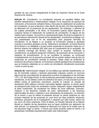 penales de que conoce integralmente la Sala de Casación Penal de la Corte
Suprema de Justicia.
Artículo 41. Conciliación. La conciliación procede en aquellos delitos que
admitan desistimiento o indemnización integral. En la resolución de apertura de
instrucción, el funcionario señalará fecha y hora para la celebración de audiencia
de conciliación, la que se llevará a cabo dentro de los diez (10) días siguientes y
se efectuará con la presencia de sus apoderados. Sin embargo, a solicitud de
los sujetos procesales o de oficio, el funcionario judicial podrá disponer en
cualquier tiempo la celebración de audiencia de conciliación. Si alguno de los
citados fuere incapaz, concurrirá su representante legal. Durante la audiencia no
se permitirá la intervención directa de los apoderados, únicamente el diálogo con
sus poderdantes con el fin de asesorarlos para proponer fórmulas de
conciliación. Si se llegare a un acuerdo, el funcionario judicial lo aprobará
cuando lo considere ajustado a la ley. Obtenida la conciliación, el Fiscal General
de la Nación o su delegado o el juez podrá suspender la actuación hasta por un
término máximo de sesenta (60) días para el cumplimiento de lo acordado. No
se admitirá prórroga del término para cumplir el acuerdo. Verificado el
cumplimiento, se proferirá resolución inhibitoria, de preclusión de la instrucción o
cesación de procedimiento. Si no se cumpliere lo pactado, se continuará
inmediatamente con la actuación procesal. No se podrán realizar más de dos (2)
audiencias de conciliación durante el proceso. Hasta antes de proferirse la
sentencia de primera instancia, el funcionario judicial aprobará las conciliaciones
que se hubieren celebrado en un centro de conciliación oficialmente reconocido
o ante un juez de paz.
Artículo 42. Indemnización integral. En los delitos que admiten desistimiento, en
los de homicidio culposo y lesiones personales culposas cuando no concurra
alguna de las circunstancias de agravación punitiva consagradas en los artículos
110 y 121 del Código Penal, en los de lesiones personales dolosas con secuelas
transitorias, en los delitos contra los derechos de autor y en los procesos por los
delitos contra el patrimonio económico cuando la cuantía no exceda de
doscientos (200) salarios mínimos mensuales legales vigentes, la acción penal
se extinguirá para todos los sindicados cuando cualquiera repare integralmente
el daño ocasionado. Se exceptúan los delitos de hurto calificado, extorsión,
violación a los derechos morales de autor, defraudación a los derechos
patrimoniales de autor y violación a sus mecanismos de protección. La extinción
de la acción a que se refiere el presente artículo no podrá proferirse en otro
proceso respecto de las personas en cuyo favor se haya proferido resolución
inhibitoria, preclusión de la investigación o cesación por este motivo, dentro de
los cinco (5) años anteriores. Para el efecto, la Fiscalía General de la Nación
llevará un registro de las decisiones que se hayan proferido por aplicación de
este artículo. La reparación integral se efectuará con base en el avalúo que de
los perjuicios haga un perito, a menos que exista acuerdo sobre el mismo o el
perjudicado manifieste expresamente haber sido indemnizado.
 