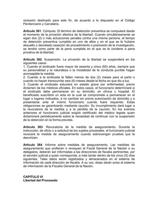 reclusión destinado para este fin, de acuerdo a lo dispuesto en el Código
Penitenciario y Carcelario.
Artículo 361. Cómputo. El término de detención preventiva se computará desde
el momento de la privación efectiva de la libertad. Cuando simultáneamente se
sigan dos (2) o más actuaciones penales contra una misma persona, el tiempo
de detención preventiva cumplido en uno de ellos y en el que se le hubiere
absuelto o decretado cesación de procedimiento o preclusión de la investigación,
se tendrá como parte de la pena cumplida en el que se le condene a pena
privativa de la libertad.
Artículo 362. Suspensión. La privación de la libertad se suspenderá en los
siguientes casos:
1. Cuando el sindicado fuere mayor de sesenta y cinco (65) años, siempre que
su personalidad y la naturaleza o la modalidad de la conducta punible hagan
aconsejable la medida.
2. Cuando a la sindicada le falten menos de dos (2) meses para el parto o
cuando no hayan transcurrido seis (6) meses desde la fecha en que dio a luz.
3. Cuando el sindicado estuviere en estado grave por enfermedad, previo
dictamen de los médicos oficiales. En estos casos, el funcionario determinará si
el sindicado debe permanecer en su domicilio, en clínica u hospital. El
beneficiado suscribirá un acta en la cual se compromete a permanecer en el
lugar o lugares indicados, a no cambiar sin previa autorización de domicilio y a
presentarse ante el mismo funcionario cuando fuere requerido. Estas
obligaciones se garantizarán mediante caución. Su incumplimiento dará lugar a
la revocatoria de la medida y a la pérdida de la caución. En los eventos
anteriores el funcionario judicial exigirá certificado del médico legista quien
dictaminará periódicamente sobre la necesidad de continuar con la suspensión
de la detención en la forma prevista.
Artículo 363. Revocatoria de la medida de aseguramiento. Durante la
instrucción, de oficio o a solicitud de los sujetos procesales, el funcionario judicial
revocará la medida de aseguramiento cuando sobrevengan pruebas que la
desvirtúen.
Artículo 364. Informe sobre medidas de aseguramiento. Las medidas de
aseguramiento que profieran o revoquen el Fiscal General de la Nación o su
delegados, deberán ser informadas a las direcciones de fiscalía pertinentes, por
el servidor judicial a quien corresponda, a más tardar dentro de los cinco (5) días
siguientes. Tales datos serán registrados y almacenados en el sistema de
información de cada dirección de fiscalía. A su vez, éstas darán aviso al sistema
de información de la Fiscalía General de la Nación.
CAPITULO VI
Libertad del Procesado
 