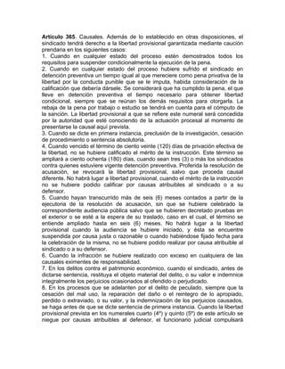 Artículo 365. Causales. Además de lo establecido en otras disposiciones, el
sindicado tendrá derecho a la libertad provisional garantizada mediante caución
prendaria en los siguientes casos:
1. Cuando en cualquier estado del proceso estén demostrados todos los
requisitos para suspender condicionalmente la ejecución de la pena.
2. Cuando en cualquier estado del proceso hubiere sufrido el sindicado en
detención preventiva un tiempo igual al que mereciere como pena privativa de la
libertad por la conducta punible que se le imputa, habida consideración de la
calificación que debería dársele. Se considerará que ha cumplido la pena, el que
lleve en detención preventiva el tiempo necesario para obtener libertad
condicional, siempre que se reúnan los demás requisitos para otorgarla. La
rebaja de la pena por trabajo o estudio se tendrá en cuenta para el cómputo de
la sanción. La libertad provisional a que se refiere este numeral será concedida
por la autoridad que esté conociendo de la actuación procesal al momento de
presentarse la causal aquí prevista.
3. Cuando se dicte en primera instancia, preclusión de la investigación, cesación
de procedimiento o sentencia absolutoria.
4. Cuando vencido el término de ciento veinte (120) días de privación efectiva de
la libertad, no se hubiere calificado el mérito de la instrucción. Este término se
ampliará a ciento ochenta (180) días, cuando sean tres (3) o más los sindicados
contra quienes estuviere vigente detención preventiva. Proferida la resolución de
acusación, se revocará la libertad provisional, salvo que proceda causal
diferente. No habrá lugar a libertad provisional, cuando el mérito de la instrucción
no se hubiere podido calificar por causas atribuibles al sindicado o a su
defensor.
5. Cuando hayan transcurrido más de seis (6) meses contados a partir de la
ejecutoria de la resolución de acusación, sin que se hubiere celebrado la
correspondiente audiencia pública salvo que se hubieren decretado pruebas en
el exterior o se esté a la espera de su traslado, caso en el cual, el término se
entiende ampliado hasta en seis (6) meses. No habrá lugar a la libertad
provisional cuando la audiencia se hubiere iniciado, y ésta se encuentre
suspendida por causa justa o razonable o cuando habiéndose fijado fecha para
la celebración de la misma, no se hubiere podido realizar por causa atribuible al
sindicado o a su defensor.
6. Cuando la infracción se hubiere realizado con exceso en cualquiera de las
causales eximentes de responsabilidad.
7. En los delitos contra el patrimonio económico, cuando el sindicado, antes de
dictarse sentencia, restituya el objeto material del delito, o su valor e indemnice
integralmente los perjuicios ocasionados al ofendido o perjudicado.
8. En los procesos que se adelanten por el delito de peculado, siempre que la
cesación del mal uso, la reparación del daño o el reintegro de lo apropiado,
perdido o extraviado, o su valor, y la indemnización de los perjuicios causados,
se haga antes de que se dicte sentencia de primera instancia. Cuando la libertad
provisional prevista en los numerales cuarto (4º) y quinto (5º) de este artículo se
niegue por causas atribuibles al defensor, el funcionario judicial compulsará
 