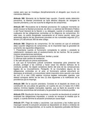 copias para que se investigue disciplinariamente al abogado que incurra en
maniobras dilatorias.
Artículo 366. Momento de la libertad bajo caución. Cuando exista detención
preventiva, la libertad provisional se hará efectiva después de otorgada la
caución prendaria y una vez suscrita la diligencia de compromiso.
Artículo 367. Revocatoria de la libertad provisional. En cualquier momento se
podrá revocar la libertad provisional, de oficio o a solicitud del Ministerio Público
o del Fiscal General de la Nación o su delegado, cuando el sindicado violare
cualquiera de las obligaciones contraídas en la diligencia de compromiso. En
este caso, no podrá otorgársele nuevamente en el mismo asunto, salvo que
apareciere alguna de las situaciones previstas en los numerales segundo (2º) y
tercero (3º) del artículo 365 de este código.
Artículo 368. Diligencia de compromiso. En los eventos en que el sindicado
deba suscribir diligencia de compromiso, se le impondrán bajo la gravedad de
juramento, las siguientes obligaciones:
1. Presentarse cuando el funcionario competente lo solicite y prestarle la
colaboración necesaria para el esclarecimiento de los hechos. No se pueden
imponer presentaciones periódicas.
2. Observar buena conducta individual, familiar y social.
3. Informar todo cambio de residencia.
4. No salir del país sin previa autorización.
5. Las que el funcionario judicial considere necesarias para preservar las
pruebas, proteger a las víctimas y hacer cesar los efectos dañosos de la
conducta punible. Se dejará constancia dentro del acta de las consecuencias
legales de su incumplimiento. Parágrafo. Si se incumpliere alguna de las
obligaciones contraídas en el acta, el funcionario judicial escuchará en
descargos al sindicado y si encontrare mérito impondrá como sanción una multa
de uno (1) a cien (100) salarios mínimos legales mensuales vigentes, que
deberá consignar dentro de los tres (3) días siguientes a la notificación de la
providencia que la imponga.
Artículo 369. De la caución prendaria. Consiste en el depósito de dinero o la
constitución de una póliza de garantía, en cuantía de uno (1) hasta mil (1.000)
salarios mínimos legales mensuales vigentes, que se fijará de acuerdo a las
condiciones económicas del sindicado y la gravedad de la conducta punible.
Artículo 370. Devolución de las cauciones. La caución se devolverá al cumplir el
sindicado las obligaciones impuestas, o cuando se revoque la medida que la
originó, o cuando termine la actuación procesal por causa legal.
Artículo 371. Pago de multas y cauciones. Las cauciones y las multas que se
impongan durante la actuación procesal se depositarán en dinero a órdenes de
los despachos correspondientes, en la cuenta de depósitos judiciales del Banco
 