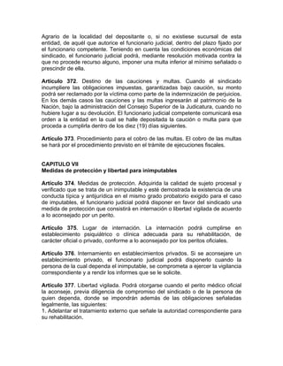 Agrario de la localidad del depositante o, si no existiese sucursal de esta
entidad, de aquél que autorice el funcionario judicial, dentro del plazo fijado por
el funcionario competente. Teniendo en cuenta las condiciones económicas del
sindicado, el funcionario judicial podrá, mediante resolución motivada contra la
que no procede recurso alguno, imponer una multa inferior al mínimo señalado o
prescindir de ella.
Artículo 372. Destino de las cauciones y multas. Cuando el sindicado
incumpliere las obligaciones impuestas, garantizadas bajo caución, su monto
podrá ser reclamado por la víctima como parte de la indemnización de perjuicios.
En los demás casos las cauciones y las multas ingresarán al patrimonio de la
Nación, bajo la administración del Consejo Superior de la Judicatura, cuando no
hubiere lugar a su devolución. El funcionario judicial competente comunicará esa
orden a la entidad en la cual se halle depositada la caución o multa para que
proceda a cumplirla dentro de los diez (19) días siguientes.
Artículo 373. Procedimiento para el cobro de las multas. El cobro de las multas
se hará por el procedimiento previsto en el trámite de ejecuciones fiscales.
CAPITULO VII
Medidas de protección y libertad para inimputables
Artículo 374. Medidas de protección. Adquirida la calidad de sujeto procesal y
verificado que se trata de un inimputable y esté demostrada la existencia de una
conducta típica y antijurídica en el mismo grado probatorio exigido para el caso
de imputables, el funcionario judicial podrá disponer en favor del sindicado una
medida de protección que consistirá en internación o libertad vigilada de acuerdo
a lo aconsejado por un perito.
Artículo 375. Lugar de internación. La internación podrá cumplirse en
establecimiento psiquiátrico o clínica adecuada para su rehabilitación, de
carácter oficial o privado, conforme a lo aconsejado por los peritos oficiales.
Artículo 376. Internamiento en establecimientos privados. Si se aconsejare un
establecimiento privado, el funcionario judicial podrá disponerlo cuando la
persona de la cual dependa el inimputable, se comprometa a ejercer la vigilancia
correspondiente y a rendir los informes que se le solicite.
Artículo 377. Libertad vigilada. Podrá otorgarse cuando el perito médico oficial
la aconseje, previa diligencia de compromiso del sindicado o de la persona de
quien dependa, donde se impondrán además de las obligaciones señaladas
legalmente, las siguientes:
1. Adelantar el tratamiento externo que señale la autoridad correspondiente para
su rehabilitación.
 