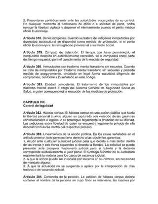 2. Presentarse periódicamente ante las autoridades encargadas de su control.
En cualquier momento el funcionario de oficio o a solicitud de parte, podrá
revocar la libertad vigilada y disponer el internamiento cuando el perito médico
oficial lo aconseje.
Artículo 378. De los indígenas. Cuando se tratare de indígenas inimputables por
diversidad sociocultural se dispondrá como medida de protección, si el perito
oficial lo aconsejare, la reintegración provisional a su medio social.
Artículo 379. Cómputo de detención. El tiempo que haya permanecido el
inimputable detenido en establecimiento carcelario, se le computará como parte
del tiempo requerido para el cumplimiento de la medida de seguridad.
Artículo 380. Inimputables por trastorno mental transitorio sin secuelas. Cuando
se trate de inimputables por trastorno mental transitorio sin secuelas y proceda
medida de aseguramiento, vinculado en legal forma suscribirá diligencia de
compromiso, conforme a lo señalado en este código.
Artículo 381. Entidad competente. El tratamiento de los inimputables por
trastorno mental estará a cargo del Sistema General de Seguridad Social en
Salud, a quien corresponderá la ejecución de las medidas de protección.
CAPITULO VIII
Control de legalidad
Artículo 382. Hábeas corpus. El hábeas corpus es una acción pública que tutela
la libertad personal cuando alguien es capturado con violación de las garantías
constitucionales o legales, o se prolongue ilegalmente la privación de su libertad.
Las peticiones sobre libertad de quien se encuentra legalmente privado de ella
deberán formularse dentro del respectivo proceso.
Artículo 383. Lineamientos de la acción pública. En los casos señalados en el
artículo anterior, toda persona tiene derecho a las siguientes garantías:
1. Acudir ante cualquier autoridad judicial para que decida a más tardar dentro
de las treinta y seis horas siguientes si decreta la libertad. La solicitud se puede
presentar ante cualquier funcionario judicial pero el trámite y la decisión
corresponde exclusivamente al juez penal. El Consejo Superior de la Judicatura
reglamentará la materia para los casos de vacancia judicial.
2. A que la acción pueda ser invocada por terceros en su nombre, sin necesidad
de mandato alguno.
3. A que la actuación no se suspenda o aplace por la interposición de días
festivos o de vacancia judicial.
Artículo 384. Contenido de la petición. La petición de hábeas corpus deberá
contener el nombre de la persona en cuyo favor se interviene, las razones por
 