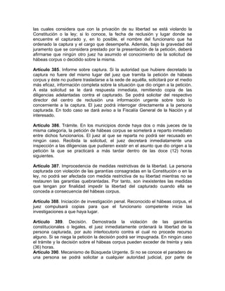las cuales considera que con la privación de su libertad se está violando la
Constitución o la ley; si lo conoce, la fecha de reclusión y lugar donde se
encuentre el capturado y, en lo posible, el nombre del funcionario que ha
ordenado la captura y el cargo que desempeña. Además, bajo la gravedad del
juramento que se considera prestado por la presentación de la petición, deberá
afirmarse que ningún otro juez ha asumido el conocimiento de la solicitud de
hábeas corpus o decidido sobre la misma.
Artículo 385. Informe sobre captura. Si la autoridad que hubiere decretado la
captura no fuere del mismo lugar del juez que tramita la petición de hábeas
corpus y éste no pudiere trasladarse a la sede de aquélla, solicitará por el medio
más eficaz, información completa sobre la situación que dio origen a la petición.
A esta solicitud se le dará respuesta inmediata, remitiendo copia de las
diligencias adelantadas contra el capturado. Se podrá solicitar del respectivo
director del centro de reclusión una información urgente sobre todo lo
concerniente a la captura. El juez podrá interrogar directamente a la persona
capturada. En todo caso se dará aviso a la Fiscalía General de la Nación y al
interesado.
Artículo 386. Trámite. En los municipios donde haya dos o más jueces de la
misma categoría, la petición de hábeas corpus se someterá a reparto inmediato
entre dichos funcionarios. El juez al que se reparta no podrá ser recusado en
ningún caso. Recibida la solicitud, el juez decretará inmediatamente una
inspección a las diligencias que pudieren existir en el asunto que dio origen a la
petición la que se practicará a más tardar dentro de las doce (12) horas
siguientes.
Artículo 387. Improcedencia de medidas restrictivas de la libertad. La persona
capturada con violación de las garantías consagradas en la Constitución o en la
ley, no podrá ser afectada con medida restrictiva de su libertad mientras no se
restauren las garantías quebrantadas. Por tanto, son inexistentes las medidas
que tengan por finalidad impedir la libertad del capturado cuando ella se
conceda a consecuencia del hábeas corpus.
Artículo 388. Iniciación de investigación penal. Reconocido el hábeas corpus, el
juez compulsará copias para que el funcionario competente inicie las
investigaciones a que haya lugar.
Artículo 389. Decisión. Demostrada la violación de las garantías
constitucionales o legales, el juez inmediatamente ordenará la libertad de la
persona capturada, por auto interlocutorio contra el cual no procede recurso
alguno. Si se niega la petición la decisión podrá ser impugnada. En ningún caso
el trámite y la decisión sobre el hábeas corpus pueden exceder de treinta y seis
(36) horas.
Artículo 390. Mecanismo de Búsqueda Urgente. Si no se conoce el paradero de
una persona se podrá solicitar a cualquier autoridad judicial, por parte de
 