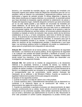 terceros y sin necesidad de mandato alguno, que disponga de inmediato una
búsqueda urgente para realizar todas las diligencias necesarias para dar con su
paradero, tanto en relación con autoridades y dependencias públicas como con
particulares y lugares de carácter privado. Si dichas diligencias o algunas de
ellas deben practicarse en lugares distintos a su jurisdicción, la autoridad judicial
que haya decretado la búsqueda urgente solicitará la colaboración de jueces o
fiscales del respectivo lugar, mediante despacho comisorio que será comunicado
por la vía más rápida posible y que deberá ser anunciado de inmediato por
medio telefónico, de tal forma que no sea necesario el recibo físico de la
documentación por parte del comisionado para que éste inicie su colaboración
en la búsqueda urgente. Si se logra ubicar el paradero de la persona y esta ha
sido privada de la libertad por servidor público, el funcionario judicial ordenará de
inmediato su traslado al centro de reclusión más cercano dentro de los términos
establecidos en la ley y, si fuere competente, dará inicio al trámite de habeas
corpus. Si la persona se encuentra retenida por particulares o en un sitio que no
sea dependencia pública, se dispondrá de inmediato, lo necesario para que la
autoridad competente proceda a su rescate. Lo dispuesto en este artículo se
aplica sin perjuicio de las investigaciones penales y disciplinarias a que haya
lugar. Los servidores públicos tienen la obligación de prestar su colaboración y
apoyo para el cumplimiento de lo dispuesto en este artículo.
Artículo 391. Colaboración de la fuerza pública y los organismos de seguridad
del Estado. Los miembros de la fuerza pública, de los organismos de seguridad
o de cualquier otra entidad del Estado permitirán y facilitarán el acceso a sus
instalaciones, guarniciones, estaciones, dependencias o aquellas instalaciones
donde actúen sus miembros, a los servidores públicos que desarrollen una
investigación por desaparición forzada.
Artículo 392. Del control de la medida de aseguramiento y de decisiones
relativas a la propiedad, tenencia o custodia de bienes. La medida de
aseguramiento y las decisiones que afecten a la propiedad, posesión, tenencia o
custodia de bienes muebles o inmuebles, proferidas por el Fiscal General de la
Nación o su delegado podrán ser revisadas en su legalidad formal y material por
el correspondiente juez de conocimiento, previa petición motivada del
interesado, de su defensor o del Ministerio Público. Cuando se cuestione la
legalidad material de la prueba mínima para asegurar procederá
el amparo en los siguientes eventos:
1. Cuando se supone o se deja de valorar una o más pruebas.
2. Cuando aparezca clara y ostensiblemente demostrado que se distorsionó su
contenido o la inferencia lógica en la construcción del indicio, o se
desconocieron las reglas de la sana crítica.
3. Cuando es practicada o aportada al proceso con desconocimiento de algún
requisito condicionante de su validez. Quien solicite el control de legalidad, con
fundamento en las anteriores causales, debe señalar claramente los hechos en
que se funda y demostrar que objetivamente se incurrió en ella. Reconocido el
error sólo procederá el control cuando desaparezca la prueba mínima para
 