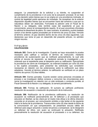 asegurar. La presentación de la solicitud y su trámite, no suspenden el
cumplimiento de la providencia ni el curso de la actuación procesal. Si se trata
de una decisión sobre bienes que no se origina en una providencia motivada, el
control de legalidad podrá ejercerse de inmediato. Se exceptúan de la anterior
disposición aquellos bienes que se encuentren fuera del comercio o que por su
naturaleza deban ser destruidos. Formulada la petición ante el Fiscal de la
Nación o su delegado, éste remitirá copia del expediente al juez de
conocimiento, previo el correspondiente reparto. Si el juez encontrare infundada
la solicitud la desechará de plano. En caso contrario, la admitirá y surtirá traslado
común a los demás sujetos procesales por el término de cinco (5) días. Vencido
el término anterior, el juez decidirá dentro de los cinco (5) días siguientes. Las
decisiones que tome el juez en desarrollo del presente artículo, no admiten
ningún recurso.
T I T U L O I I I
CALIFICACION
Artículo 393. Cierre de la investigación. Cuando se haya recaudado la prueba
necesaria para calificar o vencido el término de instrucción, mediante
providencia de sustanciación que se notificará personalmente, la cual sólo
admite el recurso de reposición, se declarará cerrada la investigación y se
ordenará que el expediente pase al despacho para su calificación. Ejecutoriada
la providencia de cierre de investigación, se ordenará traslado por ocho (8) días
a los sujetos procesales, para presentar las solicitudes que consideren
necesarias en relación con las pretensiones sobre la calificación que deba
adoptarse. Vencido el término anterior, la calificación se verificará en un plazo
máximo de quince (15) días hábiles.
Artículo 394. Cierres parciales. Cuando existan varias personas vinculadas al
proceso o se investiguen delitos conexos y concurran las circunstancias para
cerrar la investigación en relación con un solo sindicado o conducta punible, el
Fiscal General de la Nación o su delegado, la cerrará parcialmente.
Artículo 395. Formas de calificación. El sumario se calificará profiriendo
resolución de acusación o resolución de preclusión de la instrucción.
Artículo 396. Notificación de la providencia calificatoria. La resolución de
acusación se notificará personalmente así: Al defensor y al procesado que
estuviere en libertad, se les citará por el medio más eficaz a la última dirección
conocida en el proceso, por comunicación emitida a más tardar el día siguiente
hábil a la fecha de la providencia. Transcurridos ocho (8) días desde la fecha de
la comunicación sin que comparecieren, se presentare excusa válida del
defensor para seguir actuando o exista renuencia a comparecer, se le designará
un defensor de oficio, con quien se continuará la actuación. Notificada
personalmente la resolución de acusación al procesado o a su defensor, los
 