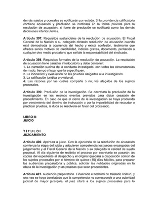 demás sujetos procesales se notificarán por estado. Si la providencia calificatoria
contiene acusación y preclusión se notificará en la forma prevista para la
resolución de acusación, si fuere de preclusión se notificará como las demás
decisiones interlocutorias.
Artículo 397. Requisitos sustanciales de la resolución de acusación. El Fiscal
General de la Nación o su delegado dictarán resolución de acusación cuando
esté demostrada la ocurrencia del hecho y exista confesión, testimonio que
ofrezca serios motivos de credibilidad, indicios graves, documento, peritación o
cualquier otro medio probatorio que señale la responsabilidad del sindicado.
Artículo 398. Requisitos formales de la resolución de acusación. La resolución
de acusación tiene carácter interlocutorio y debe contener:
1. La narración sucinta de la conducta investigada, con todas las circunstancias
de modo, tiempo y lugar que la especifiquen.
2. La indicación y evaluación de las pruebas allegadas a la investigación.
3. La calificación jurídica provisional.
4. Las razones por las cuales comparte o no, los alegatos de los sujetos
procesales.
Artículo 399. Preclusión de la investigación. Se decretará la preclusión de la
investigación en los mismos eventos previstos para dictar cesación de
procedimiento. En caso de que el cierre de la investigación se haya producido
por vencimiento del término de instrucción o por la imposibilidad de recaudar o
practicar pruebas, la duda se resolverá en favor del procesado.
LIBRO III
JUICIO
T I T U L O I
JUZGAMIENTO
Artículo 400. Apertura a juicio. Con la ejecutoria de la resolución de acusación
comienza la etapa del juicio y adquieren competencia los jueces encargados del
juzgamiento y el Fiscal General de la Nación o su delegado la calidad de sujeto
procesal. Al día siguiente de recibido el proceso por secretaría se pasarán las
copias del expediente al despacho y el original quedará a disposición común de
los sujetos procesales por el término de quince (15) días hábiles, para preparar
las audiencias preparatoria y pública, solicitar las nulidades originadas en la
etapa de la investigación y las pruebas que sean procedentes.
Artículo 401. Audiencia preparatoria. Finalizado el término de traslado común, y
una vez se haya constatado que la competencia no corresponde a una autoridad
judicial de mayor jerarquía, el juez citará a los sujetos procesales para la
 