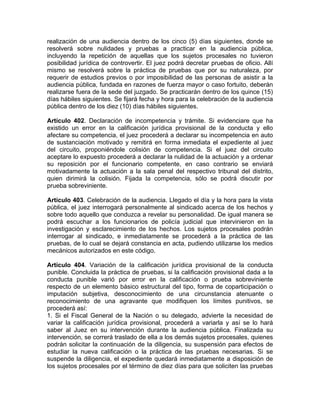 realización de una audiencia dentro de los cinco (5) días siguientes, donde se
resolverá sobre nulidades y pruebas a practicar en la audiencia pública,
incluyendo la repetición de aquellas que los sujetos procesales no tuvieron
posibilidad jurídica de controvertir. El juez podrá decretar pruebas de oficio. Allí
mismo se resolverá sobre la práctica de pruebas que por su naturaleza, por
requerir de estudios previos o por imposibilidad de las personas de asistir a la
audiencia pública, fundada en razones de fuerza mayor o caso fortuito, deberán
realizarse fuera de la sede del juzgado. Se practicarán dentro de los quince (15)
días hábiles siguientes. Se fijará fecha y hora para la celebración de la audiencia
pública dentro de los diez (10) días hábiles siguientes.
Artículo 402. Declaración de incompetencia y trámite. Si evidenciare que ha
existido un error en la calificación jurídica provisional de la conducta y ello
afectare su competencia, el juez procederá a declarar su incompetencia en auto
de sustanciación motivado y remitirá en forma inmediata el expediente al juez
del circuito, proponiéndole colisión de competencia. Si el juez del circuito
aceptare lo expuesto procederá a declarar la nulidad de la actuación y a ordenar
su reposición por el funcionario competente, en caso contrario se enviará
motivadamente la actuación a la sala penal del respectivo tribunal del distrito,
quien dirimirá la colisión. Fijada la competencia, sólo se podrá discutir por
prueba sobreviniente.
Artículo 403. Celebración de la audiencia. Llegado el día y la hora para la vista
pública, el juez interrogará personalmente al sindicado acerca de los hechos y
sobre todo aquello que conduzca a revelar su personalidad. De igual manera se
podrá escuchar a los funcionarios de policía judicial que intervinieron en la
investigación y esclarecimiento de los hechos. Los sujetos procesales podrán
interrogar al sindicado, e inmediatamente se procederá a la práctica de las
pruebas, de lo cual se dejará constancia en acta, pudiendo utilizarse los medios
mecánicos autorizados en este código.
Artículo 404. Variación de la calificación jurídica provisional de la conducta
punible. Concluida la práctica de pruebas, si la calificación provisional dada a la
conducta punible varió por error en la calificación o prueba sobreviniente
respecto de un elemento básico estructural del tipo, forma de coparticipación o
imputación subjetiva, desconocimiento de una circunstancia atenuante o
reconocimiento de una agravante que modifiquen los límites punitivos, se
procederá así:
1. Si el Fiscal General de la Nación o su delegado, advierte la necesidad de
variar la calificación jurídica provisional, procederá a variarla y así se lo hará
saber al Juez en su intervención durante la audiencia pública. Finalizada su
intervención, se correrá traslado de ella a los demás sujetos procesales, quienes
podrán solicitar la continuación de la diligencia, su suspensión para efectos de
estudiar la nueva calificación o la práctica de las pruebas necesarias. Si se
suspende la diligencia, el expediente quedará inmediatamente a disposición de
los sujetos procesales por el término de diez días para que soliciten las pruebas
 